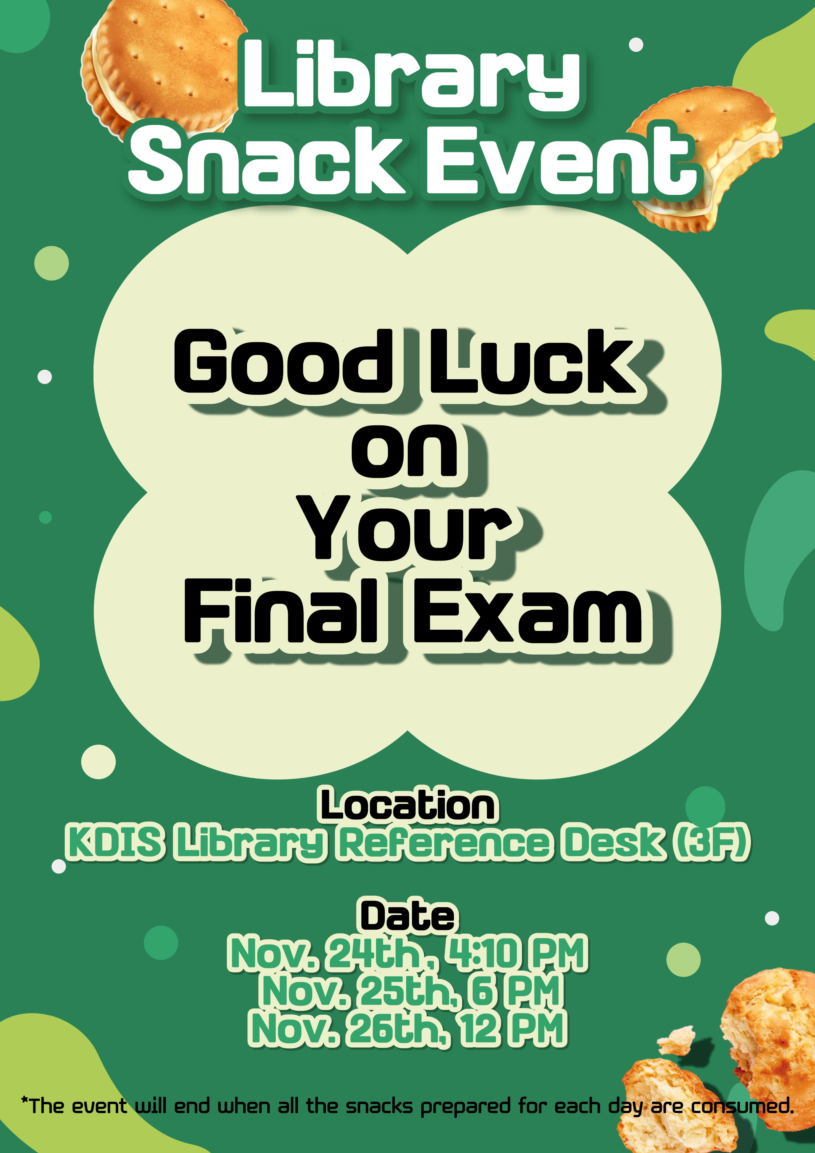    Library Snack Event   Good Luck on Your Final Exam   Location KDIS Library Reference Desk (3F)   Date   Nov. 24th, 4:10 PM   Nov. 25th, 6 PM   Nov. 26th, 12 PM   *The event will end when all the snacks prepared for each day are consumed.   