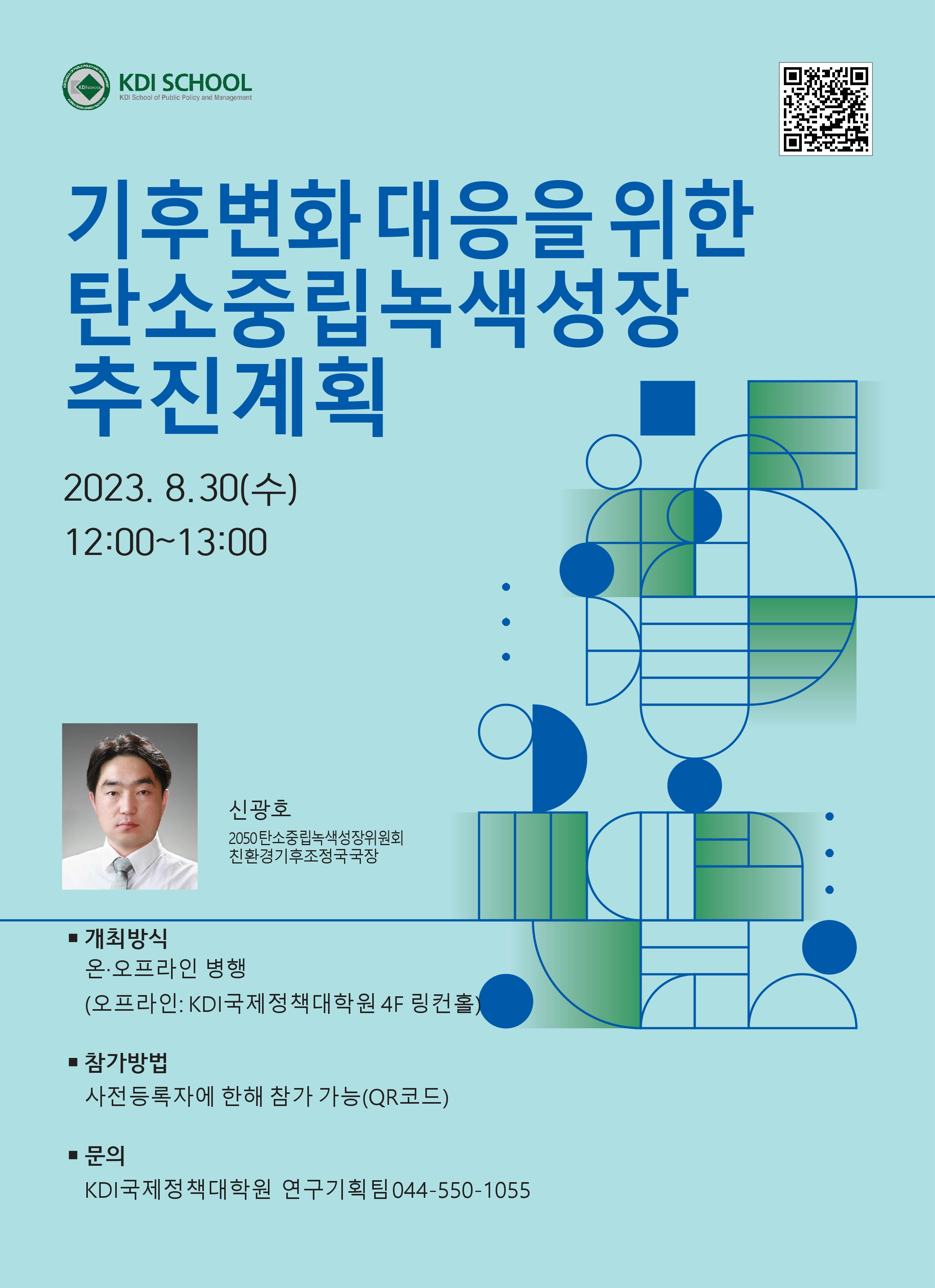 SCHOOL OF PUBLIC POLICY AND MANAGEM KDI SCHOOL KOREA DEVELOPMENTTITUTE KDI SCHOOL KDI School of Public Policy and Management 기후변화 대응을 위한 탄소중립녹색성장 추진계획 2023.8.30(수) 12:00-13:00 신광호 2050탄소중립녹색성장위원회 친환경기후조정국국장 ■ 개최방식 온·오프라인 병행 (오프라인: KDI국제정책대학원 4F 링컨홀) 참가방법 사전등록자에 한해 참가 가능(QR코드) ■ 문의 KDI국제정책대학원 연구기획팀 044-550-1055