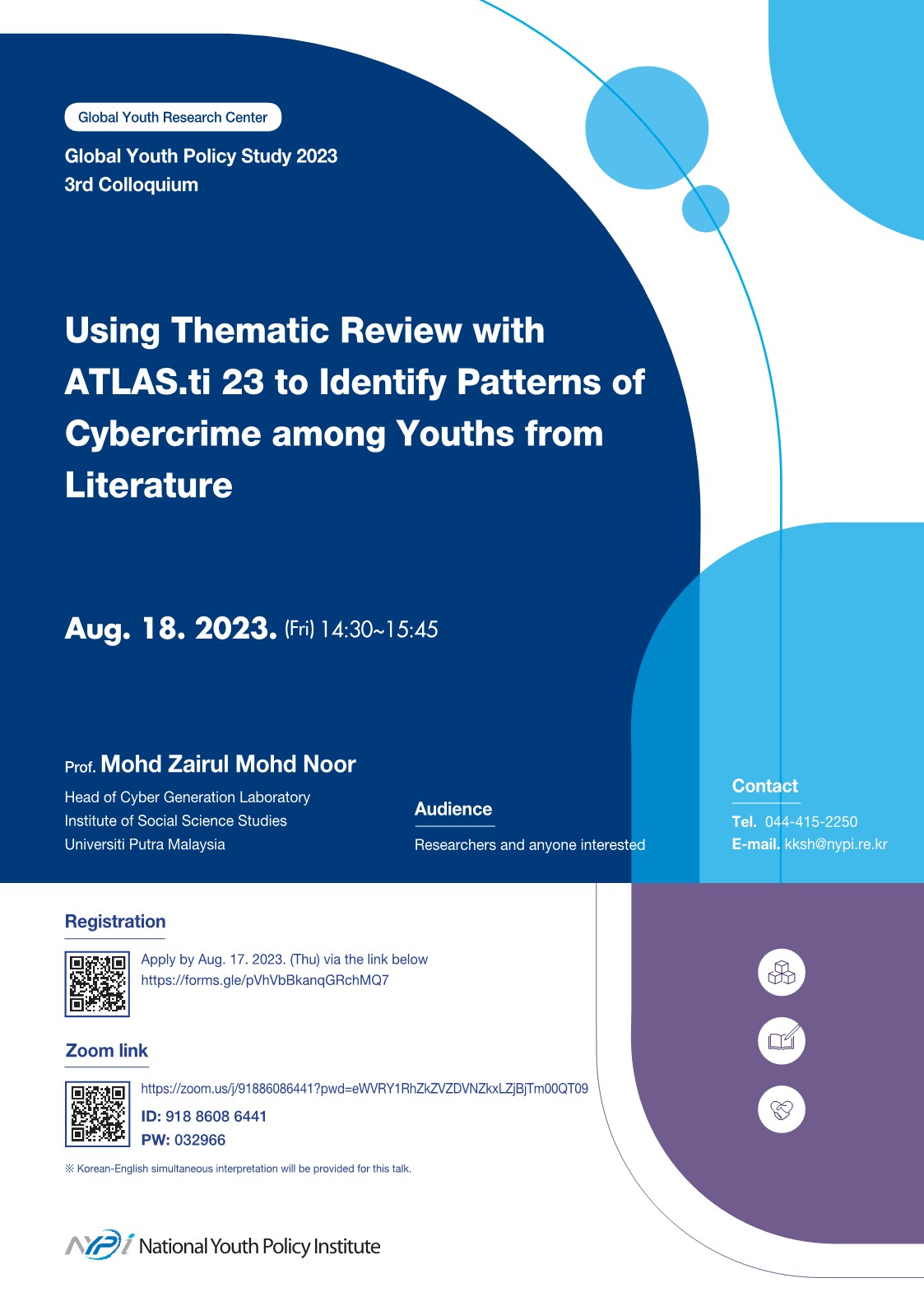      Global Youth Research Center     Global Youth Policy Study 2023 3rd Colloquium     Using Thematic Review with ATLAS.ti 23 to Identify Patterns of Cybercrime among Youths from Literature     Aug. 18. 2023. (Fri) 14:30-15:45     Prof. Mohd Zairul Mohd Noor     Head of Cyber Generation Laboratory     Institute of Social Science Studies     Universiti Putra Malaysia     Audience     Researchers and anyone interested     Contact     Tel. 044-415-2250     E-mail. kksh@nypi.re.kr     Registration Apply by Aug. 17. 2023. (Thu) via the link below https://forms.gle/pVhVbBkanqGRchMQ7      Zoom link https://zoom.us/j/91886086441?pwd=eWVRY1RhZkZVZDVNZkXLZjBjTm00QT09      ID: 918 8608 6441     PW: 032966     Korean-English simultaneous interpretation will be provided for this talk.     NPI National Youth Policy Institute     