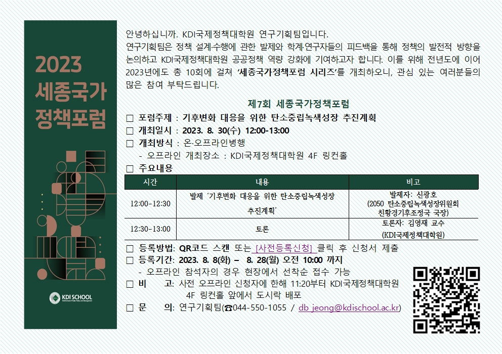        2023       세종국가       정책포럼       KDI SCHOOL       안녕하십니까. KDI국제정책대학원 연구기획팀입니다.       연구기획팀은 정책 설계&middot;수행에 관한 발제와 학계&middot;연구자들의 피드백을 통해 정책의 발전적 방향을       논의하고 KDI국제정책대학원 공공정책 역량 강화에 기여하고자 합니다. 이를 위해 전년도에 이어 2023년에도 총 10회에 걸쳐 '세종국가정책포럼 시리즈'를 개최하오니, 관심 있는 여러분들의 많은 참여 부탁드립니다.       제7회 세종국가정책포럼       □ 포럼주제 : 기후변화 대응을 위한 탄소중립녹색성장 추진계획       □ 개최일시: 2023. 8. 30(수) 12:00-13:00       □ 개최방식 : 온&middot;오프라인병행       - 오프라인 개최장소 : KDI국제정책대학원 4F 링컨홀       □ 주요내용       시간       내용       12:00-12:30       발제 '기후변화 대응을 위한 탄소중립녹색성장 추진계획'       12:30-13:00       토론       비고       발제자 : 신광호       (2050 탄소중립녹색성장위원회       친황경기후조정국 국장)       토론자: 김영재 교수       (KDI국제정책대학원)       □ 등록방법: QR코드 스캔 또는 [사전등록신청] 클릭 후 신청서 제출       □ 등록기간: 2023. 8. 8(화) - 8. 28(월) 오전 10:00 까지       - 오프라인 참석자의 경우 현장에서 선착순 접수 가능       □ 비고: 사전 오프라인 신청자에 한해 11:20부터 KDI국제정책대학원 4F 링컨홀 앞에서 도시락 배포        □ 문의: 연구기획팀(容044-550-1055 / db jeong@kdischool.ac.kr)        
