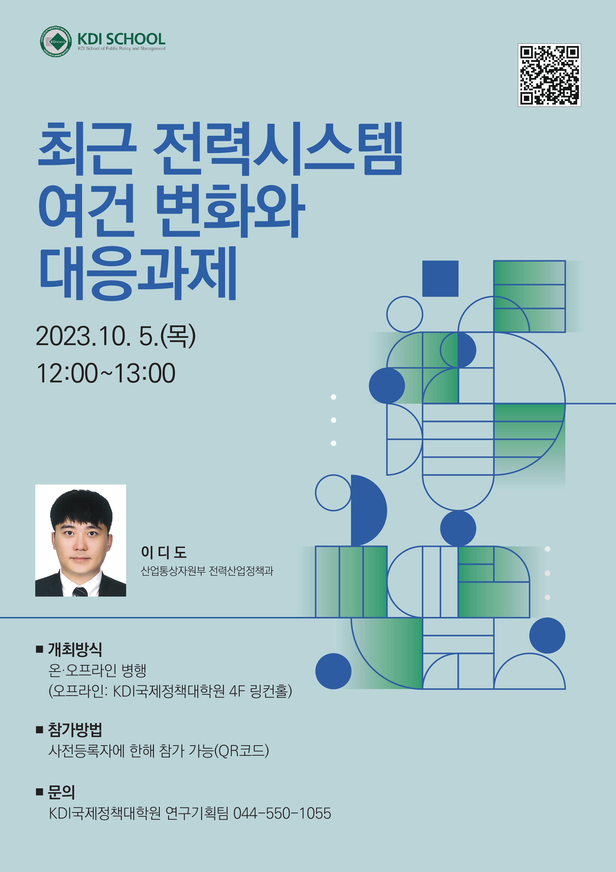  HOOL OF PUBLIC POLICY AND MANAGEM KDISCHOOL KOREA DEVELOPMENT INSTITUTE KDI SCHOOL KDI School of Public Policy and Management 최근 전력시스템 여건 변화와 대응과제 2023.10.5.() 12:00-13:00 이디도 산업통상자원부 전력산업정책과 ■ 개최방식 온·오프라인 병행 (오프라인: KDI국제정책대학원 4F 링컨홀) ■ 참가방법 사전등록자에 한해 참가 가능(QR코드) 문의 KDI국제정책대학원 연구기획팀 044-550-1055 