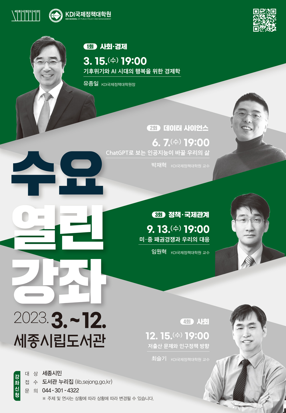 세종시립도서관 KDI국제정책대학원 수요열린강좌 2023.3~12.세종시립도서관 1회 사회·경제 3.15.(수) 19:00 기후위기와 AI 시대의 행복을 위한 경제학 유종일 KDI국제정책대학원장 2회 데이터 사이언스 6.7.(수) 19:00 ChatGPT로 보는 인공지능이 바꿀 우리의 삶 박재혁 KDI국제정책대학원 교수 3회 정책·국제관계 9.13.(수) 19:00 미·중 패권경쟁과 우리의 대응 임원혁 KDI국제정책대학원 교수 4회 사회 12.15.(수) 19:00 저출산 문제와 인구정책 방향 최슬기 KDI국제정책대학원 교수 강좌신청 대상 세종시민 접수 도서관 누리집(lib.seong.go.kr) 문의 044-301-4322 ※주제 및 연사는 상황에 따라 변경 될 수 있습니다.