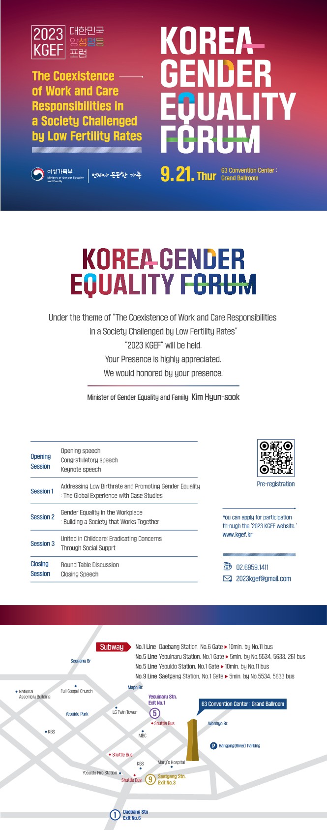      2023 대한민국     양성평등     KGEF 포럼     The Coexistence     of Work and Care Responsibilities in     a Society Challenged     by Low Fertility Rates     여성가족부     Ministry of Gender Equality     and Family     KOREA     GENDER EQUALITY FORUM     | 언제나 든든한 가족 9.21. Thur     63 Convention Center:     Thur Grand Ballroom     KOREA-GENDER EQUALITY FORUM     Under the theme of The Coexistence of Work and Care Responsibilities in a Society Challenged by Low Fertility Rates     2023 KGEF will be held.     Your Presence is highly appreciated.     We would honored by your presence.     Minister of Gender Equality and Family Kim Hyun-sook     Opening     Opening speech     Congratulatory speech     Session     Keynote speech     Session 1     Addressing Low Birthrate and Promoting Gender Equality     : The Global Experience with Case Studies     Pre-registration     Gender Equality in the Workplace     Session 2     Building a Society that Works Together     Session 3     United in Childcare: Eradicating Concerns Through Social Supprt     Closing Round Table Discussion     Session Closing Speech     You can apply for participation through the '2023 KGEF website. www.kgef.kr     02.6959.1411 2023kgef@gmail.com     Subway     Seogang Br     No.1 Line Daebang Station. No.6 Gate No.5 Line Yeouinaru Station. No.1 Gate No.5 Line Yeouido Station. No.1 Gate No.9 Line Saetgang Station, No.1 Gate     10min. by No.11 bus 5min. by No.5534, 5633, 261 bus 10min. by No.11 bus 5min. by No.5534, 5633 bus     Mapo Br.     • National Assembly Building     Full Gospel Church     Yeouinaru Stn. Exit No.1     63 Convention Center: Grand Ballroom     Yeouido Park     LG Twin Tower     5     •Shuttle Bus     Wonhyo Br.     KBS     MBC     Shuttle Bus     P Hangang (River) Parking     KBS     Mary's Hospital     Yeouido Fire Station     Shuttle Bus 9 Saetgang Stn.     Exit No.3     Daebang Stn     Exit No.6     