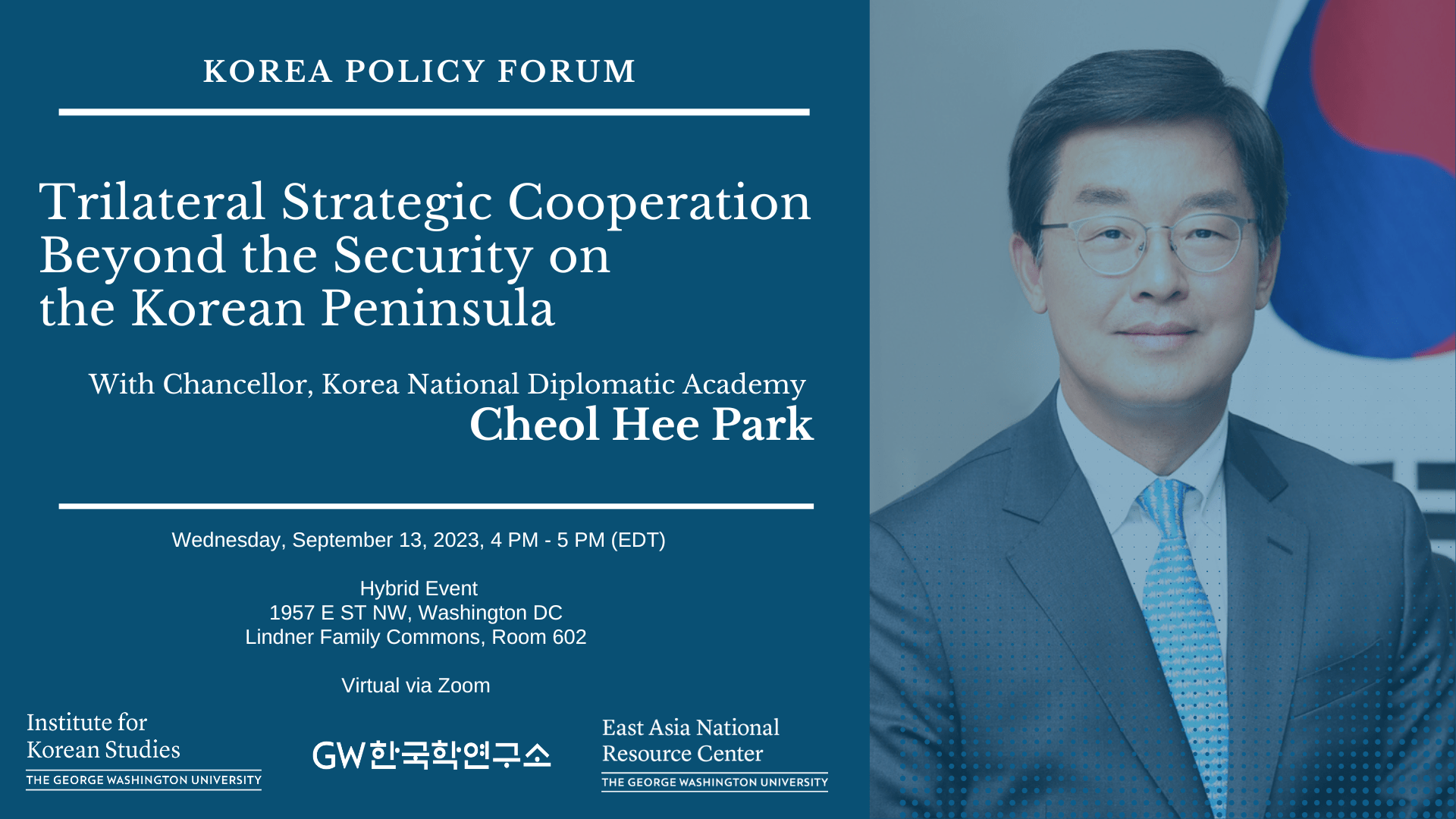 KOREA POLICY FORUM Trilateral Strategic Cooperation Beyond the Security on the Korean Peninsula With Chancellor, Korea National Diplomatic Academy Cheol Hee Park Wednesday, September 13, 2023, 4 PM - 5 PM (EDT) Institute for Korean Studies Hybrid Event 1957 E ST NW, Washington DC Lindner Family Commons, Room 602 THE GEORGE WASHINGTON UNIVERSITY Virtual via Zoom GW한국학연구소 East Asia National Resource Center THE GEORGE WASHINGTON UNIVERSITY 