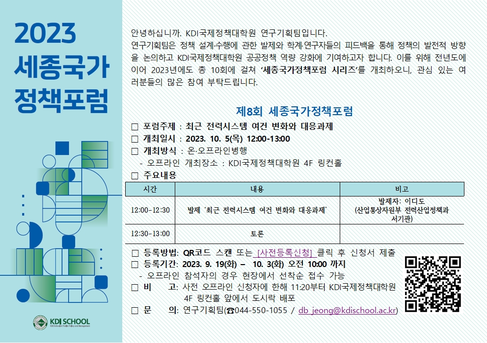  2023 안녕하십니까. KDI국제정책대학원 연구기획팀입니다. 세종국가 연구기획팀은 정책 설계·수행에 관한 발제와 학계·연구자들의 피드백을 통해 정책의 발전적 방향 을 논의하고 KDI국제정책대학원 공공정책 역량 강화에 기여하고자 합니다. 이를 위해 전년도에 이어 2023년에도 총 10회에 걸쳐 '세종국가정책포럼 시리즈'를 개최하오니, 관심 있는 여 러분들의 많은 참여 부탁드립니다. 정책포럼 제8회 세종국가정책포럼 □ 포럼주제 : 최근 전력시스템 여건 변화와 대응과제 □ 개최일시: 2023. 10. 5(목) 12:00-13:00 □ 개최방식: 온·오프라인병행 □ 주요내용 시간 오프라인 개최장소 : KDI국제정책대학원 4F 링컨홀 내용 비고 발제자: 이디도 12:00-12:30 발제 '최근 전력시스템 여건 변화와 대응과제' (산업통상자원부 전력산업정책과 서기관) 12:30-13:00 토론 □ 비 □ 등록방법: QR코드 스캔 또는 [사전등록신청] 클릭 후 신청서 제출 □ 등록기간: 2023. 9. 19(화) - 10. 3(화) 오전 10:00 까지 오프라인 참석자의 경우 현장에서 선착순 접수 가능 고: 사전 오프라인 신청자에 한해 11:20부터 KDI국제정책대학원 4F 링컨홀 앞에서 도시락 배포 □ 문 의: 연구기획팀(044-550-1055 / db jeong@kdischool.ac.kr) KDI SCHOOL - 