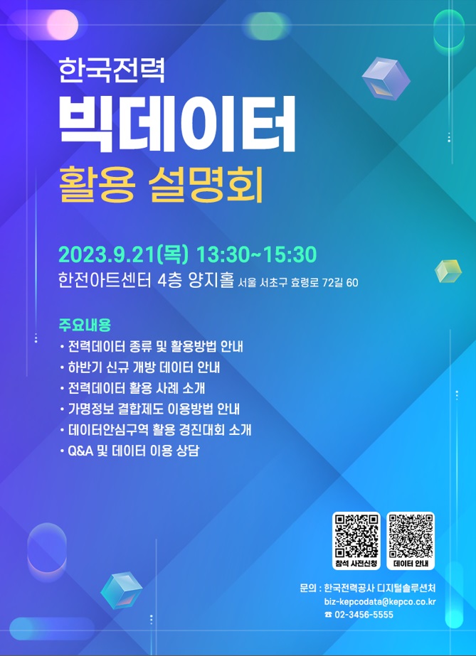  한국전력 빅데이터 활용설명회 2023.9.21() 13:30-15:30 한전아트센터 4층 양지홀 서울 서초구 효령로 72길 60 주요내용 • 전력데이터 종류 및 활용방법 안내 •하반기 신규 개방 데이터 안내 •전력데이터 활용 사례 소개 •가명정보 결합제도 이용방법 안내 •데이터안심구역 활용 경진대회 소개 • Q&A 및 데이터 이용 상담 참석 사전신청 데이터 안내 문의 : 한국전력공사 디지털솔루션처 biz-kepcodata@kepco.co.kr 02-3456-5555 