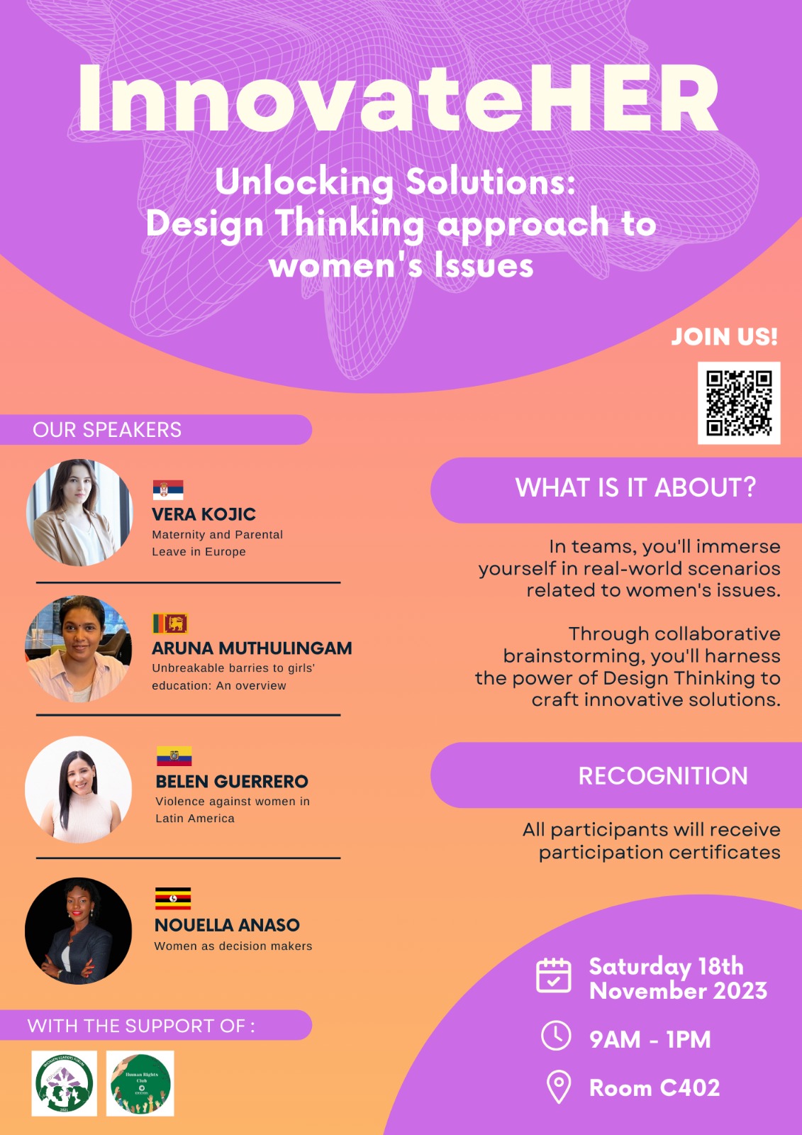 InnovateHER Unlocking Solutions: Design Thinking approach to women's Issues JOIN US! OUR SPEAKERS VERA KOJIC Maternity and Parental Leave in Europe WHAT IS IT ABOUT? In teams, you'll immerse yourself in real-world scenarios related to women's issues. ARUNA MUTHULINGAM Unbreakable barries to girls education: An overview Through collaborative brainstorming, you'll harness the power of Design Thinking to craft innovative solutions. BELEN GUERRERO Violence against women in Latin America RECOGNITION All participants will receive participation certificates NOUELLA ANASO Women as decision makers Saturday 18th November 2023 WITH THE SUPPORT OF: 9AM-1PM Room C402