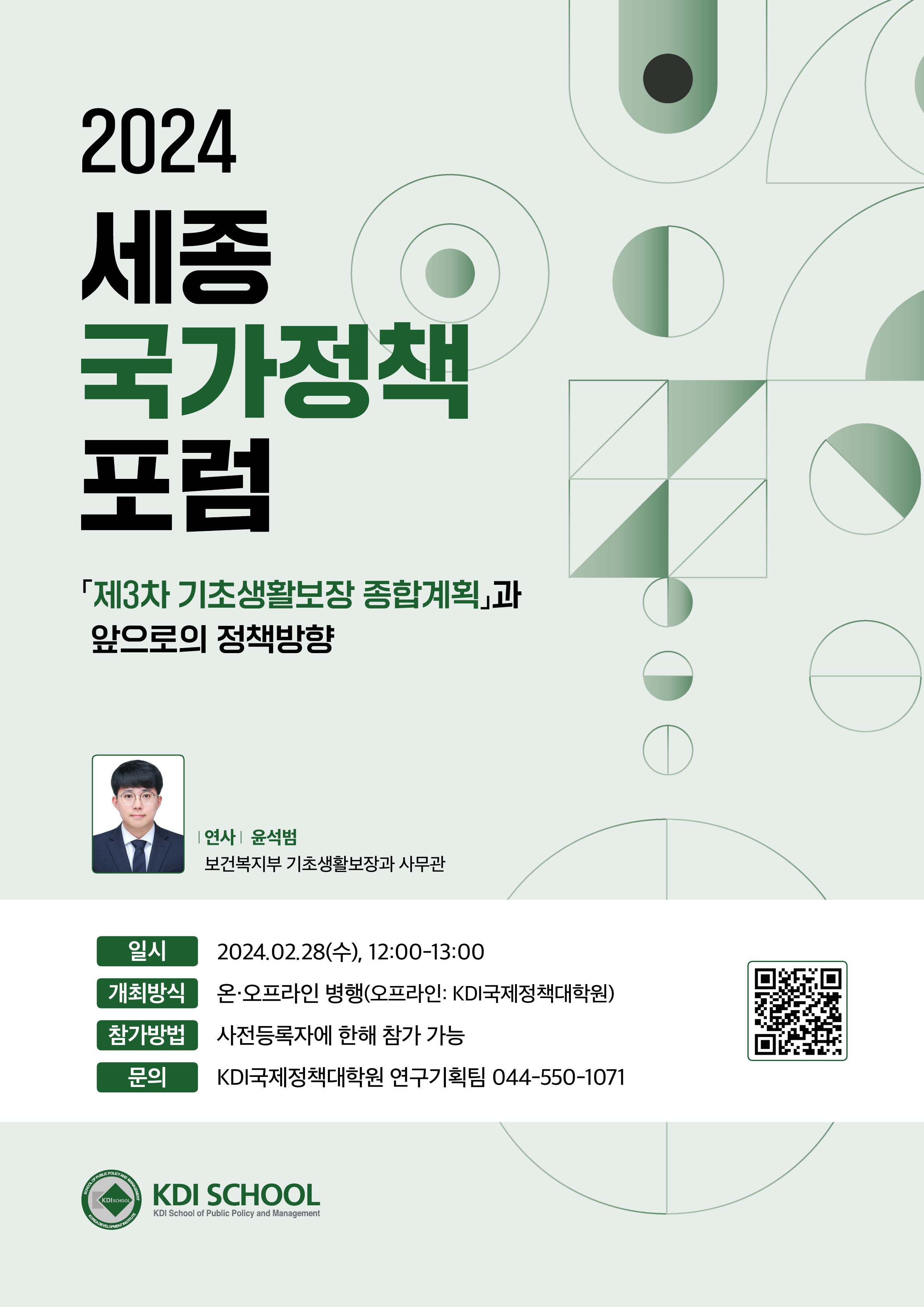 2024 세종 국가정책 포럼 「제3차 기초생활보장 종합계획」과 앞으로의 정책방향 연사 윤석범 보건복지부 기초생활보장과 사무관 온&middot;오프라인 병행(오프라인: KDI국제정책대학원) 일시 2024.02.28(수), 12:00-13:00 개최방식 참가방법 사전등록자에 한해 참가 가능 문의 KDI국제정책대학원 연구기획팀 044-550-1071 KDI SCHOOL KDI Schnal of Public Policy and Manage https://me-qr.com/qwnxADoc