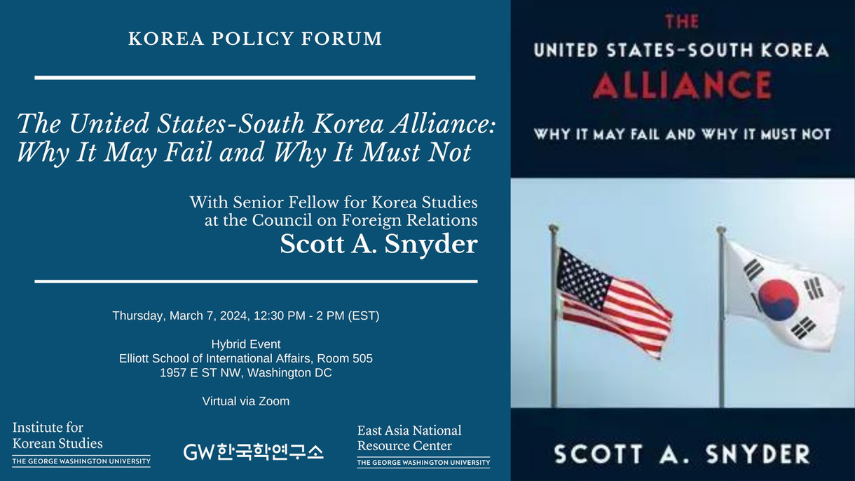 KOREA POLICY FORUM THE UNITED STATES-SOUTH KOREA ALLIANCE The United States-South Korea Alliance: Why It May Fail and Why It Must Not WHY IT MAY FAIL AND WHY IT MUST NOT With Senior Fellow for Korea Studies at the Council on Foreign Relations Scott A. Snyder Thursday, March 7, 2024, 12:30 PM-2 PM (EST) Hybrid Event Elliott School of International Affairs, Room 505 1957 E ST NW, Washington DC Virtual via Zoom Institute for Korean Studies THE GEORGE WASHINGTON UNIVERSITY GW한국학연구소 East Asia National Resource Center THE GEORGE WASHINGTON UNIVERSITY SCOTT A. SNYDER