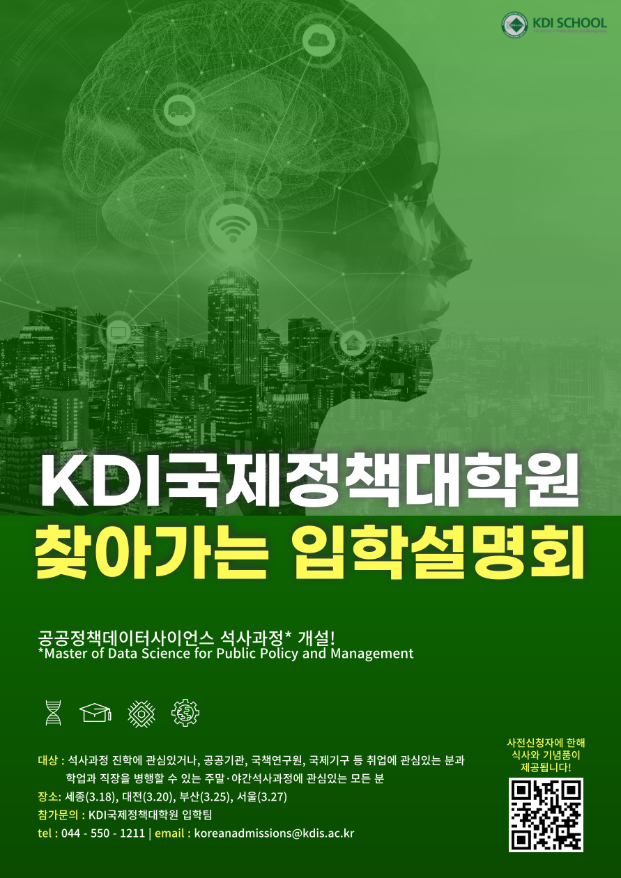 KDI SCHOOL KDI국제정책대학원 찾아가는 입학설명회 공공정책데이터사이언스 석사과정 개설! *Master of Data Science for Public Policy and Management 대상 : 석사과정 진학에 관심있거나, 공공기관, 국책연구원, 국제기구 등 취업에 관심있는 분과 학업과 직장을 병행할 수 있는 주말&middot;야간석사과정에 관심있는 모든 분 장소: 세종(3.18), 대전(3.20), 부산(3.25), 서울(3.27) 참가문의 : KDI국제정책대학원 입학팀 tel: 044-550-1211 | email: koreanadmissions@kdis.ac.kr 사전신청자에 한해 식사와 기념품이 제공됩니다! https://qr-codes.io/qLXAq8