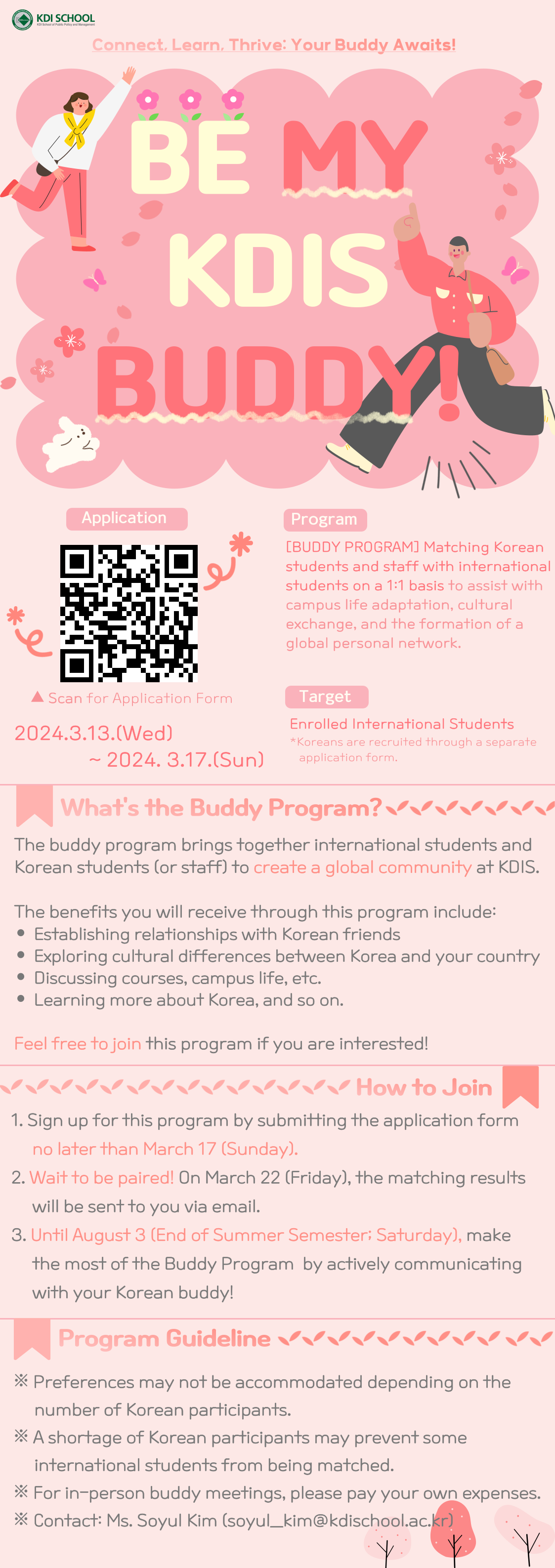 KDI SCHOOL Connect Learn. Thrive: Your Buddy Awalts! 000 BE MY KDIS BUDDY! Application Program [BUDDY PROGRAM) Matching Korean students and staff with international students on a 11 basis to assist with campus life adaptation, cultural exchange, and the formation of a global personal network Target Enrolled international Students Son 2024.3.13.(Wed) -2024:3.17.(Sun) What's the Buddy Program?۷۷۷۷۷۷ The buddy program brings together international students and Korean students (or staff) to create a global community at KDIS. The benefits you will receive through this program Include: • Establishing relationships with Korean friends Exploring cultural differences between Korea and your country Discussing courses, campus life, etc. Learning more about Korea, and so on. Feel free to join this program if you are interested! ✓✓ How to Join 1. Sign up for this program by submitting the application form no later than March 17 (Sunday). 2. Walt to be paired! On March 22 (Friday), the matching results will be sent to you via email. 3. Until August 3 (End of Summer Semester: Saturday), make the most of the Buddy Program by actively communicating with your Korean buddy! Program Guideline *Preferences may not be accommodated depending on the number of Korean participants. A shortage of Korean participants may prevent some International students from being matched. For In-person buddy meetings, please pay your own expenses. Contact: Ms. Soyul Kim (soyul kim@kdischool.ac.kr)
