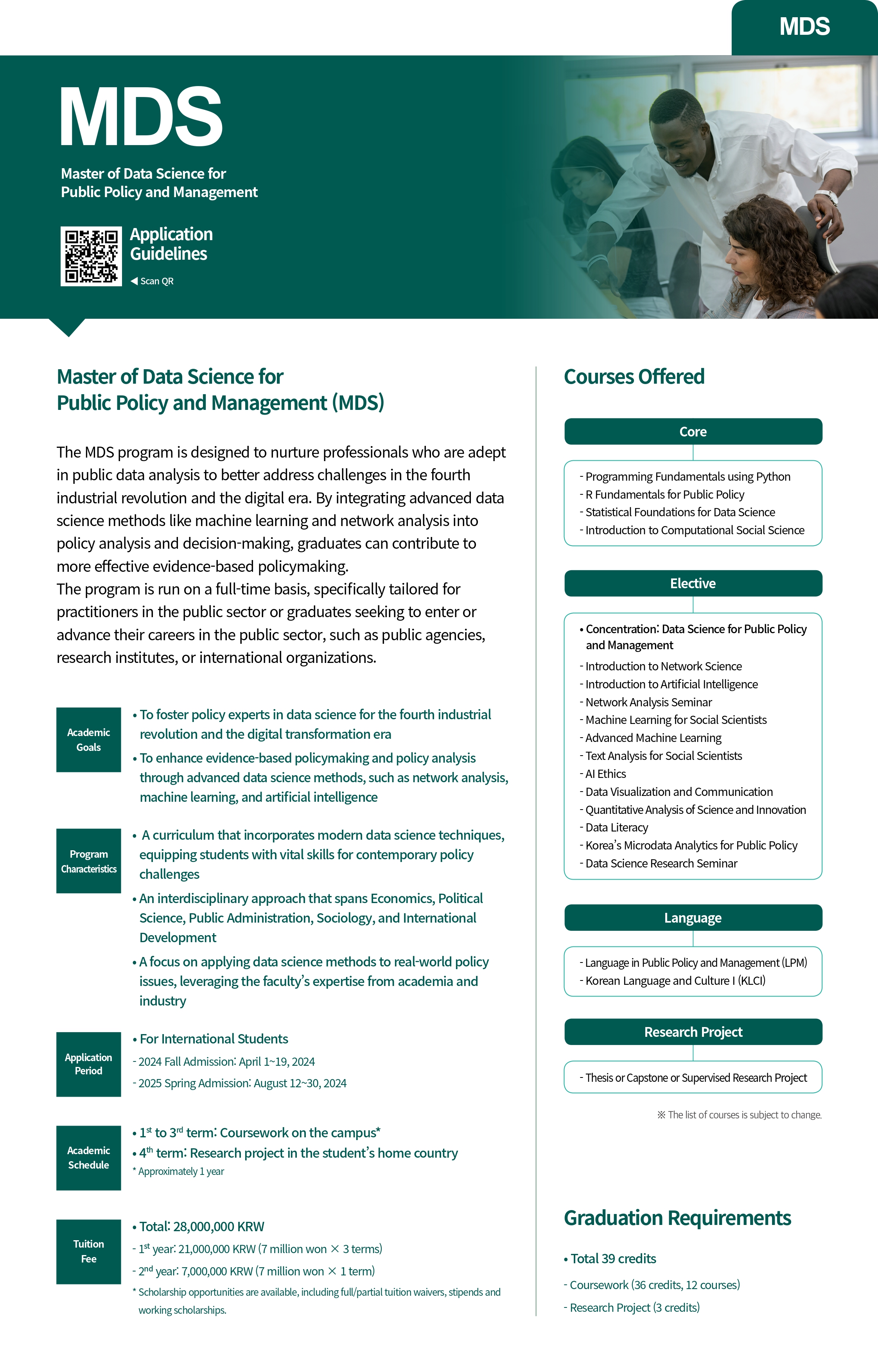 MDS Master of Data Science for Public Policy and Management Application Guidelines Scan QR MDS Master of Data Science for Public Policy and Management (MDS) The MDS program is designed to nurture professionals who are adept in public data analysis to better address challenges in the fourth industrial revolution and the digital era. By integrating advanced data science methods like machine learning and network analysis into policy analysis and decision-making, graduates can contribute to more effective evidence-based policymaking. The program is run on a full-time basis, specifically tailored for practitioners in the public sector or graduates seeking to enter or advance their careers in the public sector, such as public agencies, research institutes, or international organizations. Academic Goals Program Characteristics Application Period Academic Schedule &bull; To foster policy experts in data science for the fourth industrial revolution and the digital transformation era &bull; To enhance evidence-based policymaking and policy analysis through advanced data science methods, such as network analysis, machine learning, and artificial intelligence &bull; A curriculum that incorporates modem data science techniques, equipping students with vital skills for contemporary policy challenges An interdisciplinary approach that spans Economics, Political Science, Public Administration, Sociology, and International Development A focus on applying data science methods to real-world policy issues, leveraging the faculty's expertise from academia and industry &bull; For International Students 2024 Fall Admission: April 1-19, 2024 -2025 Spring Admission: August 12-30, 2024 1 to 3d term: Coursework on the campus