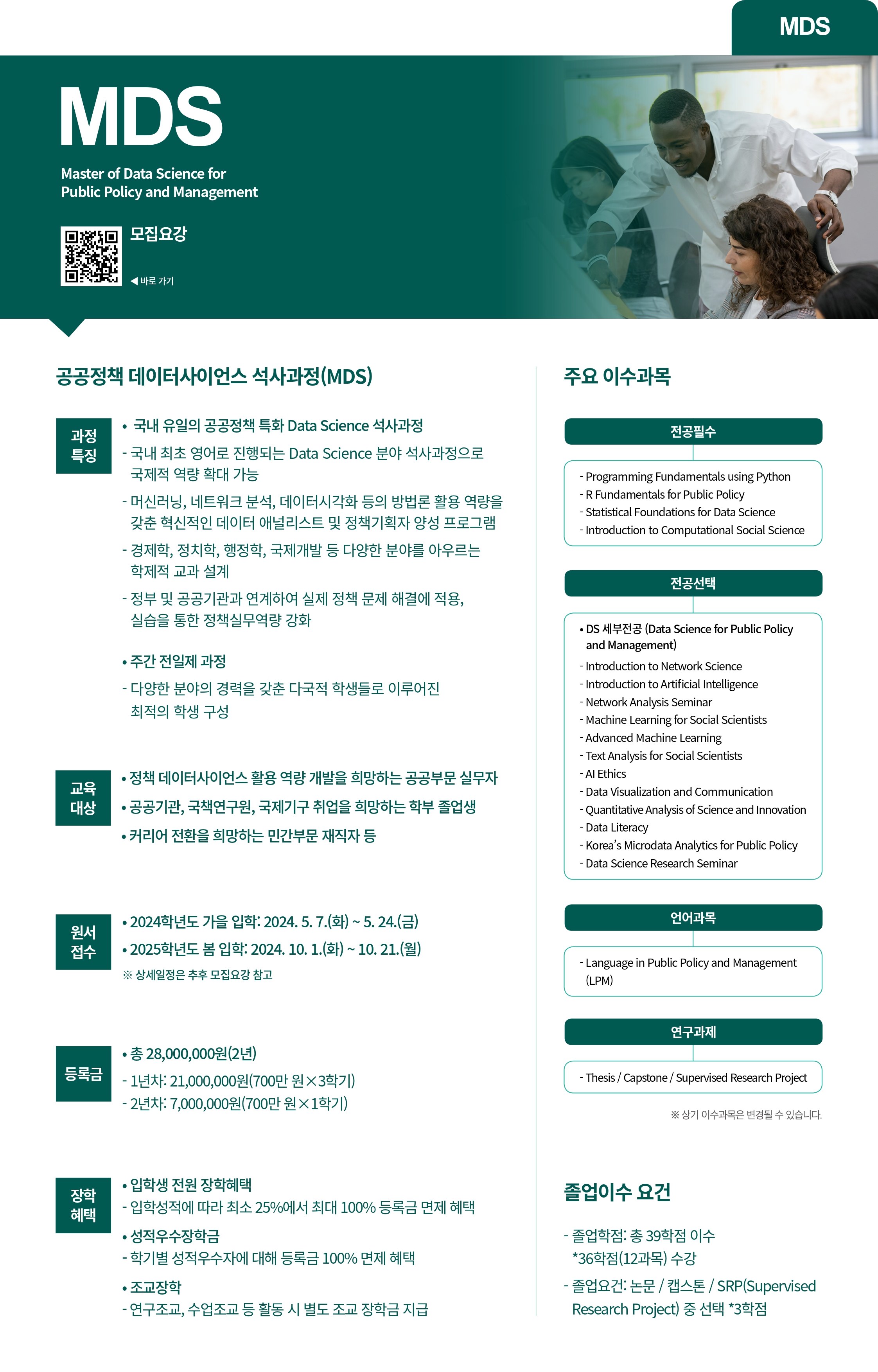 MDS Master of Data Science for Public Policy and Management 모집요강 기기 MDS 공공정책 데이터사이언스 석사과정(MDS) 국내 유일의 공공정책 특화 Data Science 석사과정 과정 특징 국내 최초 영어로 진행되는 Data Science 분야 석사과정으로 국제적 역량 확대 가능 교육 대상 - 머신러닝, 네트워크 분석, 데이터시각화 등의 방법론 활용 역량을 갖춘 혁신적인 데이터 애널리스트 및 정책기획자 양성 프로그램 - 경제학, 정치학, 행정학, 국제개발 등 다양한 분야를 아우르는 학제적 교과 설계 - 정부 및 공공기관과 연계하여 실제 정책 문제 해결에 적용, 실습을 통한 정책실무역량 강화 &bull; 주간 전일제 과정 - 다양한 분야의 경력을 갖춘 다국적 학생들로 이루어진 최적의 학생 구성 &bull;정책 데이터사이언스 활용 역량 개발을 희망하는 공공부문 실무자 공공기관, 국책연구원, 국제기구 취업을 희망하는 학부 졸업생 &bull; 커리어 전환을 희망하는 민간부문 재직자 등 주요 이수과목 전공필수 Programming Fundamentals using Python R Fundamentals for Public Policy Statistical Foundations for Data Science Introduction to Computational Social Science 전공선택 &bull;DS 세부전공 (Data Science for Public Policy and Managementi Introduction to Network Science Introduction to Artificial Intelligence -Network Analysis Seminar Machine Learning for Social Scientists Advanced Machine Learning Text Analysis for Social Scientists Al Ethics -Data Visualization and Communication -Quantitative Analysis of Science and Innovation -Data Literacy -Korea's Microdata Analytics for Public Policy -Data Science Research Seminar 원서 접수 &bull; 2024 학년도 가을 입학: 2024. 5. 7.(화)~5.24.(금) &bull; 2025학년도 봄 입학: 2024. 10. 1.(화)~10.21.(월) 상세일정은 추후 모집요강 참고 언어과목 Language in Public Policy and Management (LPM) &bull;총 28,000,000원(2년) 등록금 1년차: 21,000,000원(700만원&times;3학기) - 2년차: 7,000,000원(700만원&times;1학기) - 입학성적에 따라 최소 25%에서 최대 100% 등록금 면제 혜택 &bull; 성적우수장학금 &bull; 입학생 전원 장학혜택 장학 혜택 - 학기별 성적우수자에 대해 등록금 100% 면제 혜택 &middot;조교장학 -연구조교, 수업조교 등 활동 시 별도 조교 장학금 지급 연구과제 -Thesis/Capstone/Supervised Research Project ※상기 더수과목은 변경될 수 있습니다. 졸업이수 요건 &middot;졸업학점: 총 39학점 이수 *36학점(12과목) 수강 - 졸업요건: 논문/캡스톤/SRP(Supervised Research Project) 중 선택 *3학점