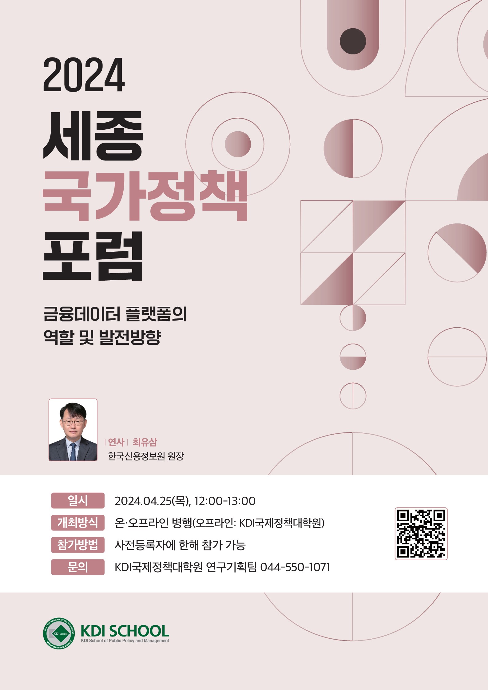 2024 세종 국가정책 포럼 금융데이터 플랫폼의 역할 및 발전방향 연사 최유삼 한국신용정보원 원장 온·오프라인 병행(오프라인: KDI국제정책대학원) 일시 2024.04.25(목), 12:00-13:00 개최방식 참가방법 사전등록자에 한해 참가 가능 문의 KDI국제정책대학원 연구기획팀 044-550-1071 KDI SCHOOL KDI School of Public Policy and Management https://docs.google.com/forms/d/e/1FAIpQLSdAEJmKH2a0dCahFlBU7snGbKqHDujp-vv4dQxtgAGlUWqTJw/closedform