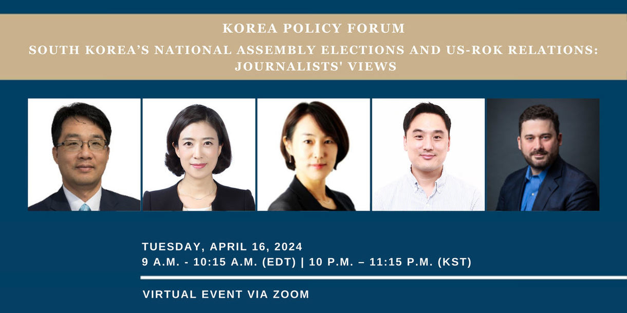 KOREA POLICY FORUM SOUTH KOREA'S NATIONAL ASSEMBLY ELECTIONS AND US-ROK RELATIONS: JOURNALISTS' VIEWS TUESDAY, APRIL 16, 2024 9 Α.Μ. - 10:15 A.M. (EDT) | 10 P.M. 11:15 P.M. (KST) VIRTUAL EVENT VIA ZOOM