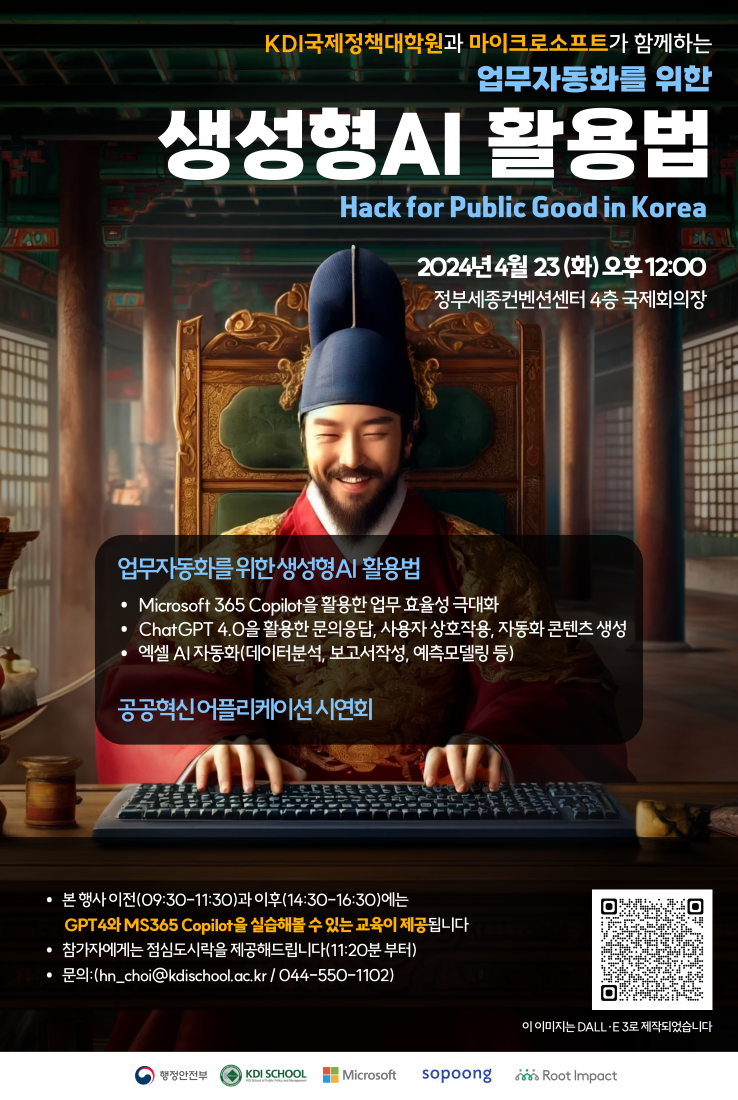 KDI국제정책대학원과 마이크로소프트가 함께하는 업무자동화를 위한 생성형AI 활용법 Hack for Public Good in Korea 2024년 4월 23(화) 오후 12:00 정부세종컨벤션센터 4층 국제회의장 업무자동화를 위한 생성형AI 활용법 Microsoft 365 Copilot을 활용한 업무 효율성 극대화 ChatGPT 4.0을 활용한 문의응답, 사용자 상호작용, 자동화 콘텐츠 생성 엑셀 AI 자동화(데이터분석, 보고서작성, 예측모델링 등) 공공혁신 어플리케이션 시연회 • 본 행사 이전(09:30-11:30)과 이후(14:30-16:30)에는 GPT4와 MS365 Copilot을 실습해볼 수 있는 교육이 제공됩니다 참가자에게는 점심도시락을 제공해드립니다(11:20분 부터) • 문의: (hn_choi@kdischool.ac.kr/044-550-1102) 행정안전부 https://event-us.kr/aiinnovation/event/80731 이 이미지는 DALL·E 3로 제작되었습니다 KDI SCHOOL Microsoft sopoong Root Impact 