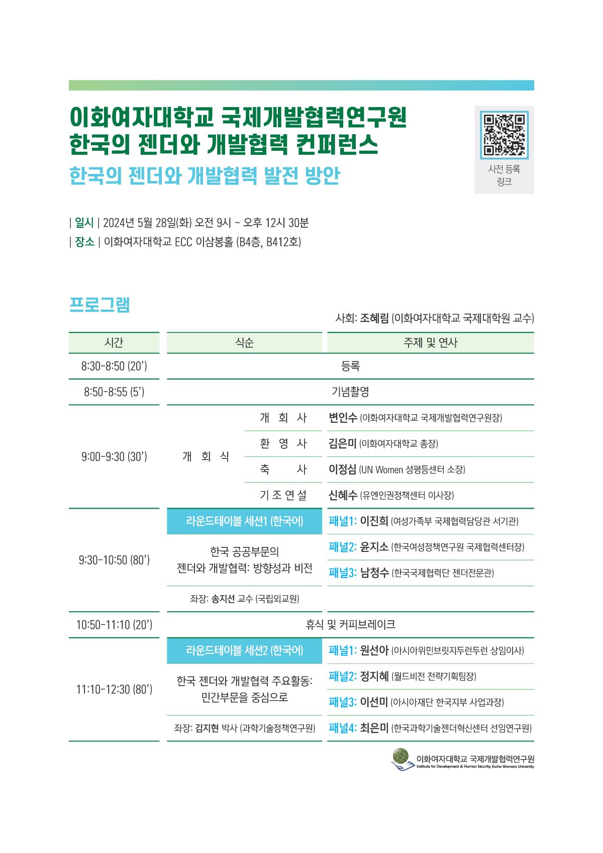 이화여자대학교 국제개발협력연구원 한국의 젠더와 개발협력 컨퍼런스 한국의 젠더와 개발협력 발전 방안 | 일시 | 2024년 5월 28일(화) 오전 9시~오후 12시 30분 | 장소 | 이화여자대학교 ECC 이삼봉홀 (B4층, B412호) 프로그램 시간 식순 8:30-8:50 (20') 8:50-8:55 (5') 사전 등록 링크 사회: 조혜림(이화여자대학교 국제대학원 교수) 주제 및 연사 등록 기념촬영 개회사 변인수 (이화여자대학교 국제개발협력연구원장) 환영사 김은미 (이화여자대학교 총장) 9:00-9:30 (30') 개회식 축 사 이정심 (UN Women 성평등센터 소장) 기조연설 신혜수 (유엔인권정책센터 이사장) 라운드테이블 세션1 (한국어) 한국 공공부문의 젠더와 개발협력: 방향성과 비전 9:30-10:50 (80') 패널1: 이진희 (여성가족부 국제협력담당관 서기관) 패널2: 윤지소 (한국여성정책연구원 국제협력센터장) 패널3: 남청수 (한국국제협력단 젠더전문관) 좌장: 송지션 교수(국립외교원) 10:50-11:10 (20') 휴식 및 커피브레이크 라운드테이블 세션2 (한국어) 패널1: 원선아 (아시아위민브릿지두런두런 상임이사) 한국 젠더와 개발협력 주요활동: 민간부문을 중심으로 패널2: 정지혜 (월드비전 전략기획팀장) 11:10-12:30 (80') 패널3: 이선미 (아시아재단 한국지부 사업과장) 좌장: 김지현 박사(과학기술정책연구원) 패널4: 최은미 (한국과학기술젠더혁신센터 선임연구원) 이화여자대학교 국제개발협력연구원