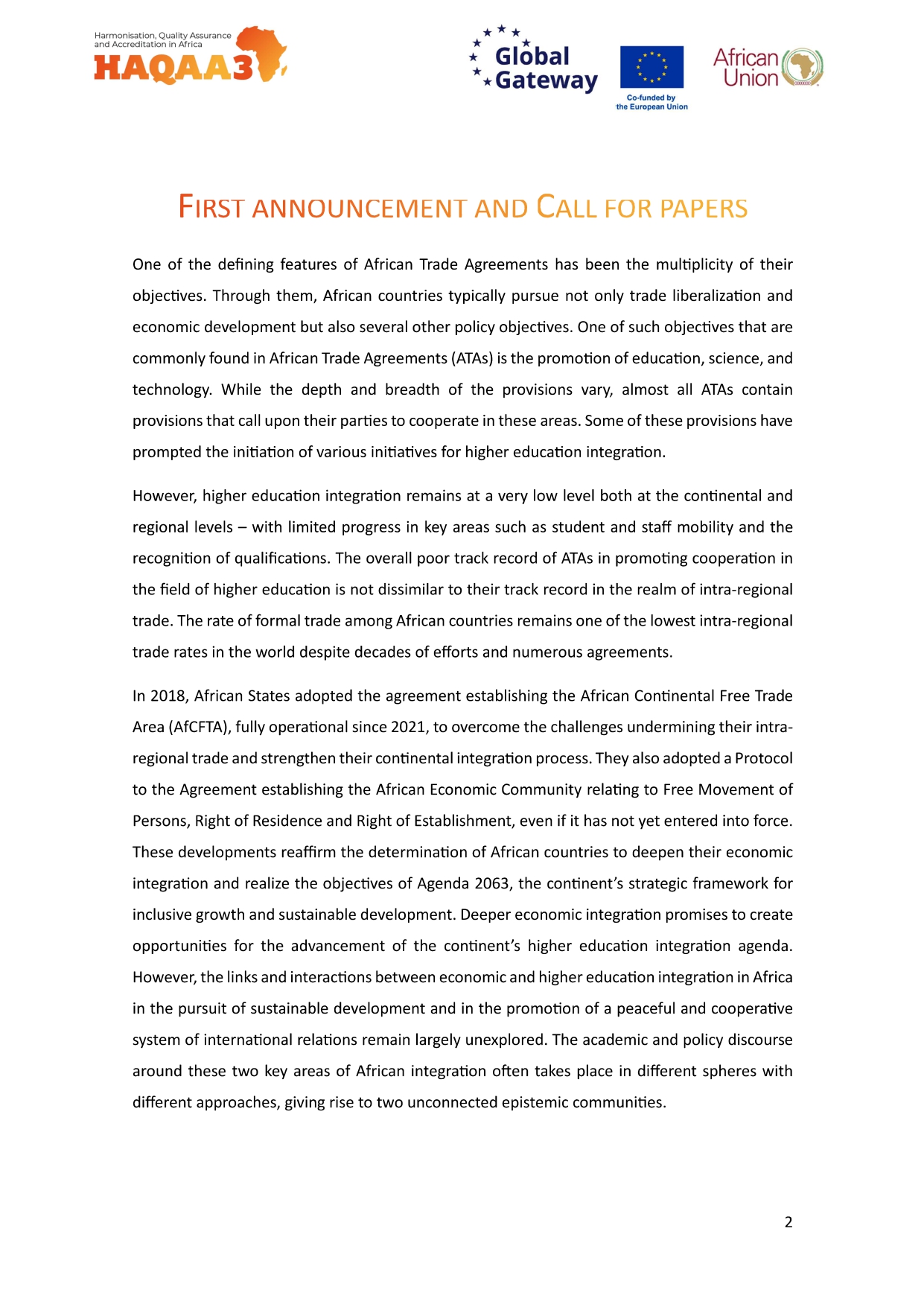 HAQAA3 Global * Gateway Co-funded by African Union European Union FIRST ANNOUNCEMENT AND CALL FOR PAPERS One of the defining features of African Trade Agreements has been the multiplicity of their objectives. Through them, African countries typically pursue not only trade liberalization and economic development but also several other policy objectives. One of such objectives that are commonly found in African Trade Agreements (ATAS) is the promotion of education, science, and technology. While the depth and breadth of the provisions vary, almost all ATAs contain provisions that call upon their parties to cooperate in these areas. Some of these provisions have ed the initiation of various initiatives for higher education integration. However, higher education integration remains at a very low level both at the continental and regional levels with limited progress in key areas such as student and staff mobility and the recognition of qualifications. The overall poor track record of ATAs in promoting cooperation in the field of higher education is not dissimilar to their track record in the realm of intra-regional trade. The rate of formal trade among African countries remains one of the lowest intra-regional trade rates in the world despite decades of efforts and numerous agreements. In 2018, African States adopted the agreement establishing the African Continental Free Trade Area (AfCFTA), fully operational since 2021, to overcome the challenges undermining their intra- regional trade and strengthen their continental integration process. They also adopted a Protocol to the Agreement establishing the African Economic Community relating to Free Movement of Persons, Right of Residence and Right of Establishment, even if it has not yet entered into force. These developments reaffirm the determination of African countries to deepen their economic integration and realize the objectives of Agenda 2063, the continent's strategic framework for inclusive growth and sustainable development. Deeper economic integration promises to create opportunities for the advancement of the continent's higher education integration agenda. However, the links and interactions between economic and higher education integration in Africa in the pursuit of sustainable development and in the promotion of a peaceful and cooperative system of international relations remain largely unexplored. The academic and policy discourse around these two key areas of African integration often takes place in different spheres with different approaches, giving rise to two unconnected epistemic communities. 2