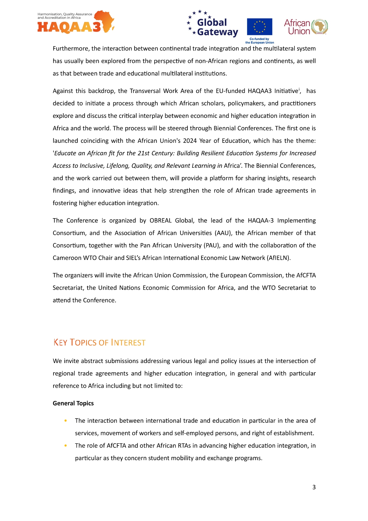HAQAA3 Global * Gateway European Union African Union Furthermore, the interaction between continental trade integration and the multilateral system has usually been explored from the perspective of non-African regions and continents, as well as that between trade and educational multilateral institutions. Against this backdrop, the Transversal Work Area of the EU-funded HAQAA3 Initiative', has decided to initiate a process through which African scholars, policymakers, and practitioners explore and discuss the critical interplay between economic and higher education integration in Africa and the world. The process will be steered through Biennial Conferences. The first one is launched coinciding with the African Union's 2024 Year of Education, which has the theme: 'Educate an African fit for the 21st Century: Building Resilient Education Systems for Increased Access to Inclusive, Lifelong, Quality, and Relevant Learning in Africa'. The Biennial Conferences, and the work carried out between them, will provide a platform for sharing insights, research findings, and innovative ideas that help strengthen the role of African trade agreements in fostering higher education integration. The Conference is organized by OBREAL Global, the lead of the HAQAA-3 Implementing Consortium, and the Association of African Universities (AAU), the African member of that Consortium, together with the Pan African University (PAU), and with the collaboration of the Cameroon WTO Chair and SIEL's African International Economic Law Network (AfIELN). The organizers will invite the African Union Commission, the European Commission, the AfCFTA Secretariat, the United Nations Economic Commission for Africa, and the WTO Secretariat to attend the Conference. KEY TOPICS OF INTEREST We invite abstract submissions addressing various legal and policy issues at the intersection of regional trade agreements and higher education integration, in general and with particular reference to Africa including but not limited to: General Topics The interaction between international trade and education in particular in the area of services, movement of workers and self-employed persons, and right of establishment. The role of AfCFTA and other African RTAs in advancing higher education integration, in particular as they concern student mobility and exchange programs. 3