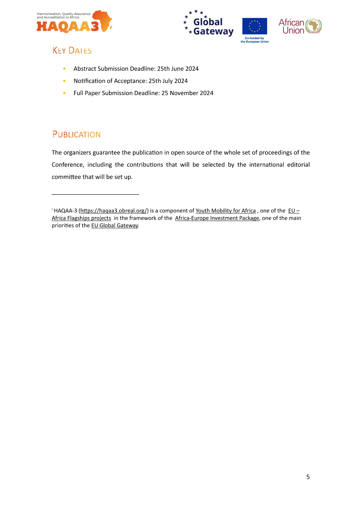 HAQAA3 Global * Gateway African Union KEY DATES Abstract Submission Deadline: 25th June 2024 Notification of Acceptance: 25th July 2024 Full Paper Submission Deadline: 25 November 2024 PUBLICATION The organizers guarantee the publication in open source of the whole set of proceedings of the Conference, including the contributions that will be selected by the international editorial committee that will be set up. HAQAA-3 (https://haqaa3.obreal.org/) is a component of Youth Mobility for Africa, one of the EU- Africa Flagships projects in the framework of the Africa-Europe Investment Package, one of the main. priorities of the EU Global Gateway. 5