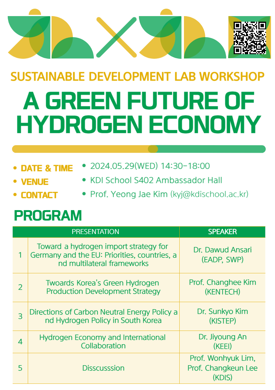 SUSTAINABLE DEVELOPMENT LAB WORKSHOP A GREEN FUTURE OF HYDROGEN ECONOMY • DATE & TIME • 2024.05.29 (WED) 14:30-18:00 • VENUE • KDI School S402 Ambassador Hall • CONTACT • Prof. Yeong Jae Kim (kyj@kdischool.ac.kr) PROGRAM PRESENTATION SPEAKER 1 Toward a hydrogen import strategy for Germany and the EU: Priorities, countries, a nd multilateral frameworks Dr. Dawud Ansari (EADP, SWP) 2 Twoards Korea's Green Hydrogen Production Development Strategy Prof. Changhee Kim (KENTECH) 3 Directions of Carbon Neutral Energy Policy a nd Hydrogen Policy in South Korea Dr. Sunkyo Kim (KISTEP) 4 Hydrogen Economy and International Collaboration Dr. Jiyoung An (ΚΕΕΙ) 5 Disscusssion Prof. Wonhyuk Lim, Prof. Changkeun Lee (KDIS)