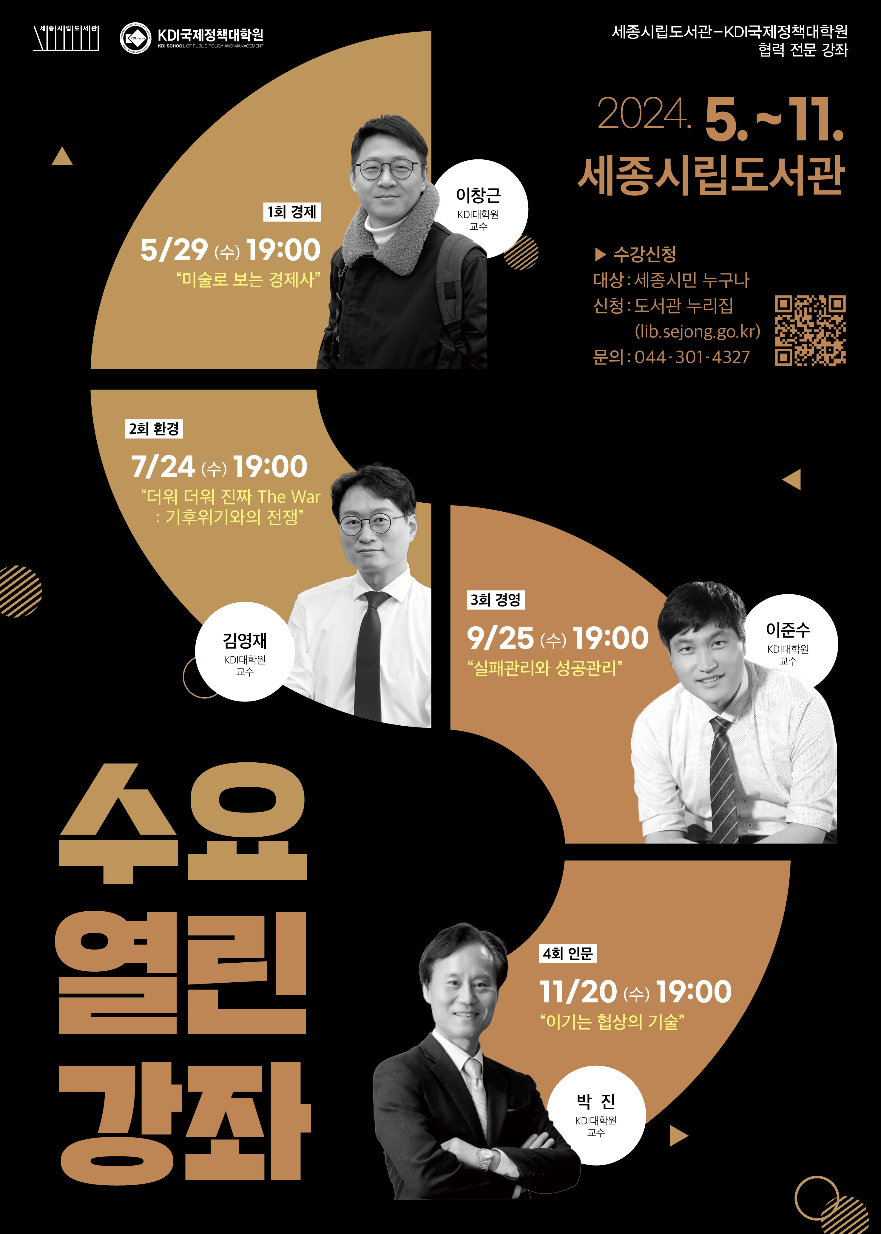 KDI국제정책대학원 1회 경제 5/29 (수) 19:00 미술로 보는 경제사 이창근 KDI대학원 교수 세종시립도서관-KDI국제정책대학원 협력 전문 강좌 2024. 5.~11. 세종시립도서관 ▶ 수강신청 대상 : 세종시민 누구나 신청: 도서관 누리집 (lib.sejong.go.kr) 문의: 044-301-4327 2회 환경 7/24 (수) 19:00 더워 더워 진짜 The War : 기후위기와의 전쟁 김영재 KI대학원 3회 경영 9/25 (수) 19:00 실패관리와 성공관리 이준수 KD대학원 교수 수요 열린 강좌 4회 인문 11/20 (수) 19:00 이기는 협상의 기술 박진 KD대학원 교수 https://lib.sejong.go.kr/main/edusat/view.do?edu_idx=8435&prepage=%2Fmain%2Fedusat%2Flist.do%3Fsh_ct_idx2%3D54