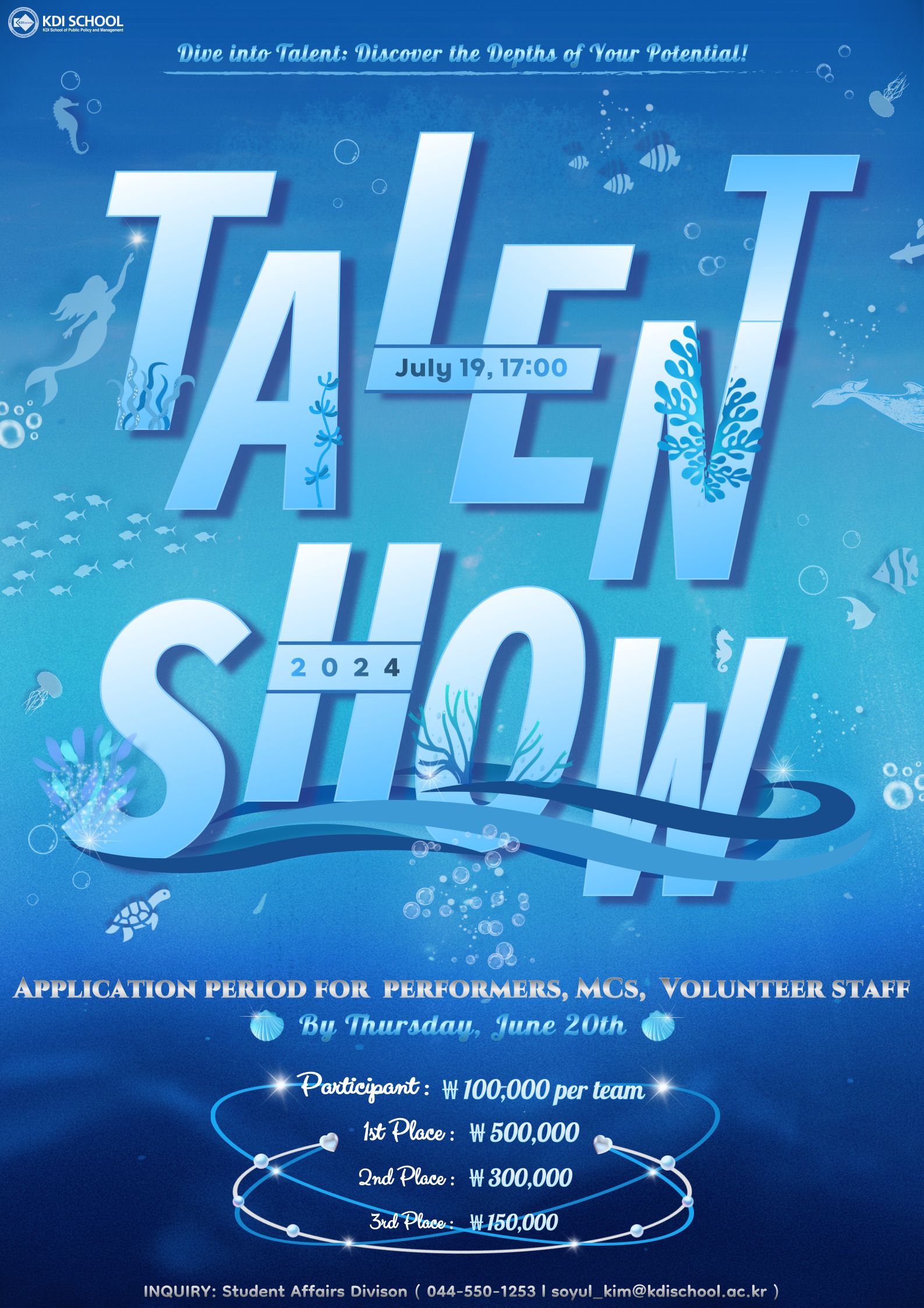 Dear KDI School Members, We are thrilled to announce the 2024 KDIS Talent Show on July 19th at 5 pm, which will be held as a grand offline event. Since 2013, the Song and Dance Festival has been a representative and highly anticipated occasion at KDI School, annually celebrating and embracing the diversity within our community. To showcase a broader range of talents beyond singing and dancing, this year s 12th Song and Dance Festival will again be rebranded as the KDIS Talent Show, following the 2023 format. Just like this event s slogan, Dive into Talent: Discover the Depths of Your Potential!, we sincerely invite all of you to set aside your academic and work commitments to join us in this event and witness the boundless talents of our KDIS members. Immerse yourself in an underwater adventure and be captivated by the remarkable display of talents, as if exploring the mysteries of the deep blue sea. Currently, KDI School calls for applications from students, faculty, and staff who wish to perform, volunteer, or serve as MC for the show. If you want to showcase your talents, please submit your applications by June 20th (Thu). 18 PERFORMERS Performers may consist of a group or an individual, and we are aiming to have around 15 teams participate. Performers can showcase their talents through any form of entertainment. This opportunity is open to all KDI School members, including students, faculty, and staff. In the event of receiving more than 15 applications, a video audition will be required. Once we receive more than 15 team applications during the application period, we will provide further instructions regarding the video audition, including submission methods and deadlines. Exciting prizes await the winners: W500,000 for the 1st place, W300,000 for the 2nd place, and W150,000 for the 3rd place. Additionally, W100,000 will be granted to each participating team, except for the winners. Showcase your talents, compete for prizes, and create unforgettable memories with your friends and colleagues! MC(HOST) Volunteer staff will play a crucial role in ensuring the success of the event. Responsibilities include assisting with event setup, managing backstage activities, coordinating with performers, and helping to maintain a smooth flow throughout the show. We eagerly anticipate your enthusiastic cooperation. (Volunteers cannot participate as performers.) MCs should have energy, brightness, charisma, a creative vision, and strong leadership skills. Additionally, they should be able to engage the audience, maintain a lively atmosphere, and manage the event flow seamlessly. Interviews may be conducted to select the most qualified MCs. Dont miss the opportunity to be the host of the KDIS Talent Show! VOLUNTEER Student Volunteer Your active participation and support are crucial in making the 2024 KD1S Talent Show a fun and exciting event. Since we have limited capacity for an offline audience, specific details will be announced in the coming weeks. Please stay tuned for future updates! For any inquiries, please contact Ms. Soyul Kim at soyul_kim@kdischool.ac.kr.