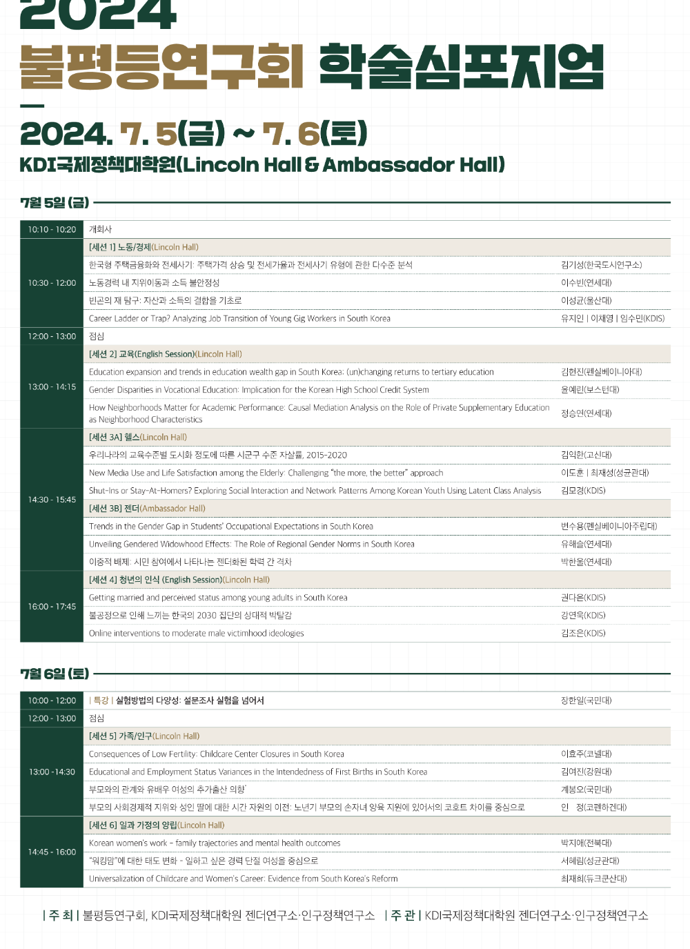 2024 불평등연구회 학술심포지엄 / 2024.7.5(금) ~ 7.6(토) / KDI국제정책대학원(Lincoln Hall & Ambassador Hall) / 7월 5일 (금) / 10:10-10:20 개회사 / 10:30-12:00 [세션 1] 노동/경제(Lincoln Hall) 한국형 주택금융화와 전세사기: 주택가격 상승 및 전세가율과 전세사기 유형에 관한 다수준 분석(김기성(한국도시연구소)), 노동경력 내 지위이동과 소득 불안정성(이수빈(연세대)), 빈곤의 재 탐구: 자산과 소득의 결합을 기초로(이성균(울산대)), Career Ladder or Trap? Analyzing Job Transition of Young Gig Workers in South Korea(유지인 이채영 | 임수민(KDIS)) / 12:00-13:00 점심 / [세션 2] 교육(English Session) (Lincoln Hall) 13:00-14:15 Education expansion and trends in education wealth gap in South Korea: (un)changing returns to tertiary education 김현진(펜실베이니아대), Gender Disparities in Vocational Education: Implication for the Korean High School Credit System 윤예린(보스턴대) /  How Neighborhoods Matter for Academic Performance: Causal Mediation Analysis on the Role of Private Supplementary Education as Neighborhood Characteristics 정승연(연세대) / 14:00-15:45 [세션 3A] 헬스(Lincoln Hall) / 우리나라의 교육수준별 도시화 정도에 따른 시군구 수준 자살률, 2015-2020 김익한(고신대) / New Media Use and Life Satisfaction among the Elderly: Challenging ‘the more, the better’ approach 이도훈 |최재성(성균관대) / Shut-Ins or Stay-At-Homers? Exploring Social Interaction and Network Patterns Among Korean Youth Using Latent Class Analysis 김모경(KDIS) / [세션 3B] 젠더(Ambassador Hall) / Trends in the Gender Gap in Students' Occupational Expectations in South Korea 변수용(펜실베이니아주립대) / Unveiling Gendered Widowhood Effects: The Role of Regional Gender Norms in South Korea 유해슬(연세대) / 이중적 배제: 시민 참여에서 나타나는 젠더화된 학력 간 격차 박한울(연세대) / 16:00-17:45 [세션 4] 청년의 인식 (English Session) (Lincoln Hall) / Getting married and perceived status among young adults in South Korea 권다은(KDIS) / 불공정으로 인해 느끼는 한국의 2030 집단의 상대적 박탈감 강연욱(KDIS) / Online interventions to moderate male victimhood ideologies 김조은(KDIS) / 7월 6일(토) 10:00 - 12:00 특강: 실험방법의 다양성: 설문조사 실험을 넘어서 장한일(국민대) /12:00-13:00 점심 / 13:00-14:30 [세션 5] 가족/인구(Lincoln Hall) / Consequences of Low Fertility: Childcare Center Closures in South Korea 이효주(코넬대) / Educational and Employment Status Variances in the Intendedness of First Births in South Korea 김여진(강원대) / 부모와의 관계와 유배우 여성의 추가출산 의향 계봉오(국민대) / 부모의 사회경제적 지위와 성인 딸에 대한 시간 자원의 이전: 노년기 부모의 손자녀 양육 지원에 있어서의 코호트 차이를 중심으로 인정(코펜하겐대) / 14:45 - 16:00 [세션 6] 일과 가정의 양립(Lincoln Hall) / Korean women's work - family trajectories and mental health outcomes 박지애(전북대) / ‘워킹맘’에 대한 태도 변화 - 일하고 싶은 경력 단절 여성을 중심으로 서혜림(성균관대) / Universalization of Childcare and Women's Career: Evidence from South Korea's Reform 최재희(듀크쿤산대) / 주 최: 불평등연구회, KDI국제정책대학원, 젠더연구소·인구정책연구소  / 주관: KDI국제정책대학원 젠더연구소·인구정책연구소