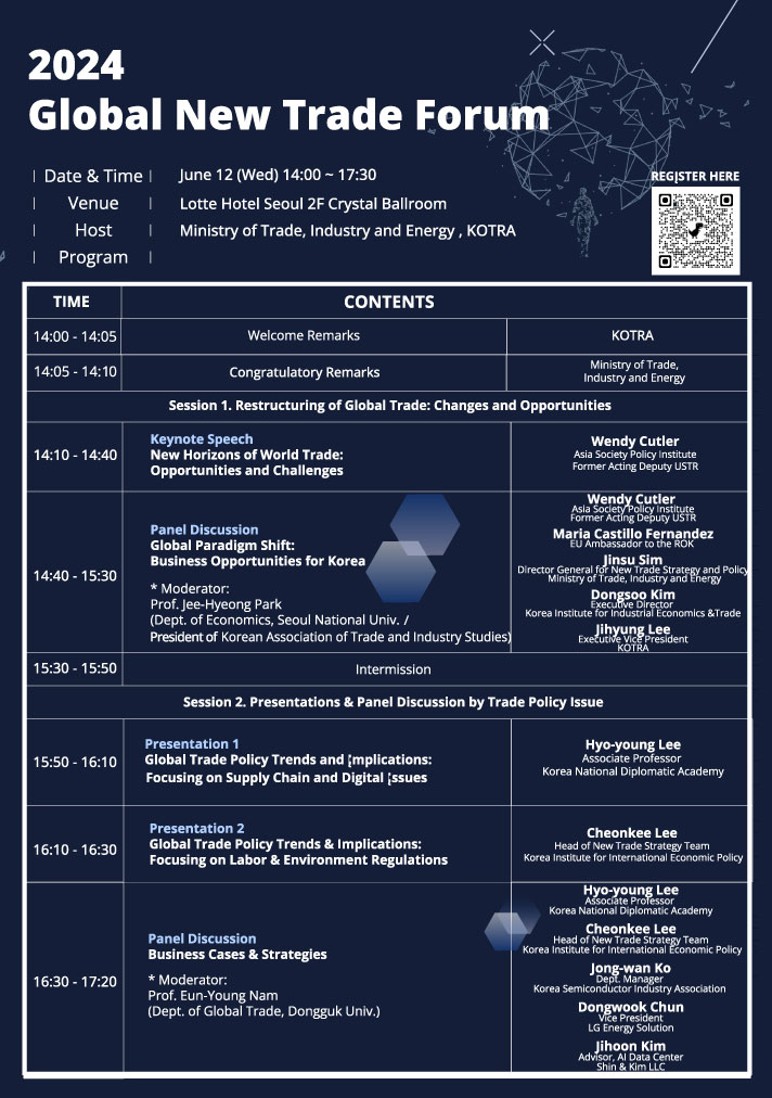 2024 Global New Trade Forum | Date & Time June 12 (Wed) 14:00~17:30 Venue Host Lotte Hotel Seoul 2F Crystal Ballroom Ministry of Trade, Industry and Energy, KOTRA REGISTER HERE | Program | TIME 14:00-14:05 14:05-14:10 CONTENTS Welcome Remarks Congratulatory Remarks KOTRA Ministry of Trade, Industry and Energy Session 1. Restructuring of Global Trade: Changes and Opportunities Keynote Speech New Horizons of World Trade: Opportunities and Challenges 14:10-14:40 Panel Discussion Global Paradigm Shift: Business Opportunities for Korea 14:40-15:30 * Moderator: Prof. Jee-Hyeong Park (Dept. of Economics, Seoul National Univ. / President of Korean Association of Trade and Industry Studies) Wendy Cutler Asia Society Policy Institute Former Acting Deputy USTR Wendy Cutler Asia Society Policy instit Former Acting Deputy US Maria Castillo Fernandez Jinsu Sim Director General for New Trade Staaten and Policy nergy Dongsoo Kim Executive Director Korea Institute for Industrial Economics & Trade Jihyung Lee Executive Vice President KOTRA 15:30-15:50 Intermission Session 2. Presentations & Panel Discussion by Trade Policy Issue Presentation 1 15:50-16:10 Global Trade Policy Trends and (mplications: Focusing on Supply Chain and Digital (ssues Hyo-young Lee Associate Professor Korea National Diplomatic Academy Presentation 2 16:10-16:30 Global Trade Policy Trends & Implications: Focusing on Labor & Environment Regulations 16:30-17:20 Panel Discussion Business Cases & Strategies * Moderator: Prof. Eun-Young Nam (Dept. of Global Trade, Dongguk Univ.) Cheonkee Lee Head of New Trade Strategy Team Korea Institute for International Economic Policy Hyo-young Lee Associate Professor Korea National Diplomatic Academy Head of New Trade Strateg tegy Team New Strategy Korea Institute for International Economic Policy Cheonkee Lee Jong-wan Ko Dept. Manager Korea Semiconductor Industry Association Dongwook Chun Vice President LG Energy Solution Jihoon Kim Advisor, Al Data Center Shin & Kim LLC