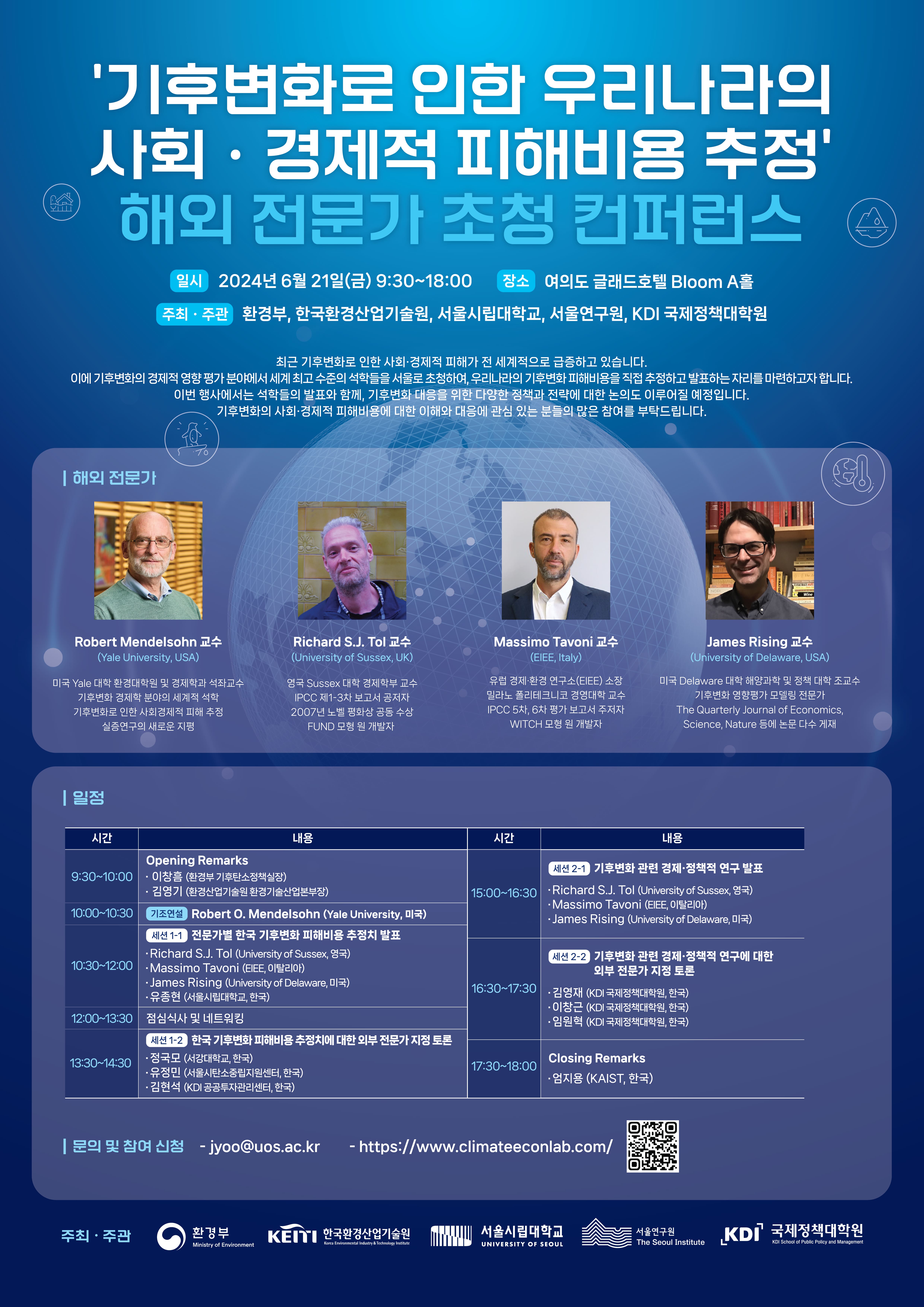 '기후변화로 인한 우리나라의 사회·경제적 피해비용 추정' ● 해외 전문가 초청 컨퍼런스 일시 2024년 6월 21일(금) 9:30~18:00 장소 여의도 글래드호텔 Bloom A홀 주최·주관 환경부, 한국환경산업기술원, 서울시립대학교, 서울연구원, KDI 국제정책대학원 최근 기후변화로 인한 사회·경제적 피해가 전 세계적으로 급증하고 있습니다. 이에 기후변화의 경제적 영향 평가 분야에서 세계 최고 수준의 석학들을 서울로 초청하여, 우리나라의 기후변화 피해비용을 직접 추정하고 발표하는 자리를 마련하고자 합니다. 이번 행사에서는 석학들의 발표와 함께, 기후변화 대응을 위한 다양한 정책과 전략에 대한 논의도 이루어질 예정입니다. 기후변화의 시회·경제적 피해비용에 대한 이해와 대응에 관심 있는 분들의 많은 참여를 부탁드립니다. | 해외 전문가 Robert Mendelsohn 교수 (Yame Oviversity, USA) 미국 Yale 대학 환경대학원 및 경제학과 석좌교수 기후변화 경제학 분야의 세계적 기후변화로 인한 사제해주 실증연구의 새로운 지원 | 일정 시간 Richard S.J. Tol 교수 University of Sussex, UK) POC 1-3지 보고서 공저자 2007년 노엘 평화상 수상 FUND 모형 개발자 내용 Opening Remarks 9:30~10:00 이창름 환경부 기후단소정책실장) ·김엽기 (환경산업기술원환경기술산업본부장) 10:00-10:30 3 Robert O. Mendelsohn (Yale University, 미국) 세션 전문가별 판국 기후변화 피해비용 추정치 발표 Richard S.J. Tol (University of Sussex, 중국) Massimo Tavoni (BEE, 이탈리아) 10:30-12:00 James Rising (University of Delaware, 미국) 유종편 (서울시립대학교, 한국) 12:00~13:30 점심식사 및 네트워킹 패션 12 한국기후변화 피해비용 추정치에 대한 외부 전문가 지정토론 13:30~14:30 정국모 (사랑대학교, 한국) 유정민(서울시탄소출지원센터, 한국) 김현석 공공자관리센터 한국 13 Massimo Tavoni 교수 (EEE, Italy) 실별 경제 환경 연구소(BEE) 소장 리노폴리테크니코 대학 교수 IPCC 5차 6자 평가 보고서 자 WITCH 모험기개발지 James Rising 교수 versity of Delaware, USA) 미국 Delaware 대학 및 대학교수 The Quarterly Journal of Economics Science, Nature 시간 내용 진 기후변화 관련 경제·정책적 연구 발표 15:00-16:30 Richard S. Tol (University of Sussie, 영국) Massimo Tavoni (BEE, 이탈리아) -James Rising (University of Delaware 미국) 16:30-17:30 사진 22 기후변화 관련 경제·정책적 연구에 대한 외부 전문가 지정 토론 -김영재(K 이창근(KDI국제대학원 한국 ·임원(KDI국제대학원, 한국 Closing Remarks -엄지음 (KAIST, 한국) 17:30-18:00 | 문의 및 참여 신청 - jyoo@uos.ac.kr https://www.climateeconlab.com/   https://docs.google.com/forms/d/e/1FAIpQLSc291_4gVLgAIQr053erd5A4RFU7w0UmNLNf6b6PnJ8u-m93Q/closedform (qr 코드) 주최·주관 환경부 KEITI 한국환경산업기술원 서울시립대학교 서울연구원 KDI 국제정책대학원