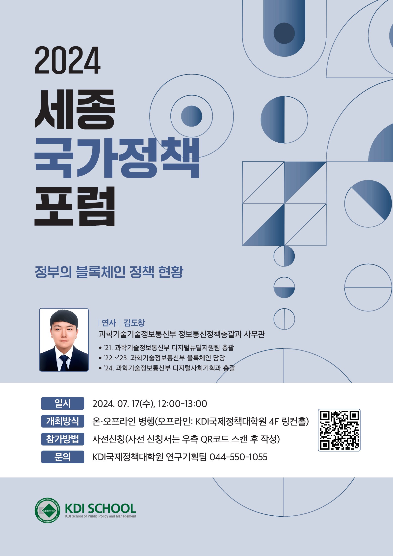 2024 세종 국가정책 포럼 정부의 블록체인 정책 현황 / 연사: 김도창(과학기술정보통신부 정보통신정책총괄과 사무관) / '21. 과학기술정보통신부 디지털뉴딜지원팀 총괄 / '22 ~ '23. 과학기술정보통신부 블록체인 담당 / '24. 과학기술정보통신부 디지털사회기획과 총괄 / 일시: 2024.07.17.(수), 12:00 ~ 13:00 / 개최방식: 온오프라인 병행(오프라인 : KDI국제정책대학원 4F 링컨홀) / 참가방법: 사전신청(사전 신청서는 우측 QR코드 스캔 후 작성 - https://docs.google.com/forms/d/e/1FAIpQLSdRN5RECYdTcToKfALQ3haw6Vn-HLuw4YQW9ANcQLUSWPAqZA/closedform ) / 문의: KDI국제정책대학원 연구기획팀(044-550-1055)