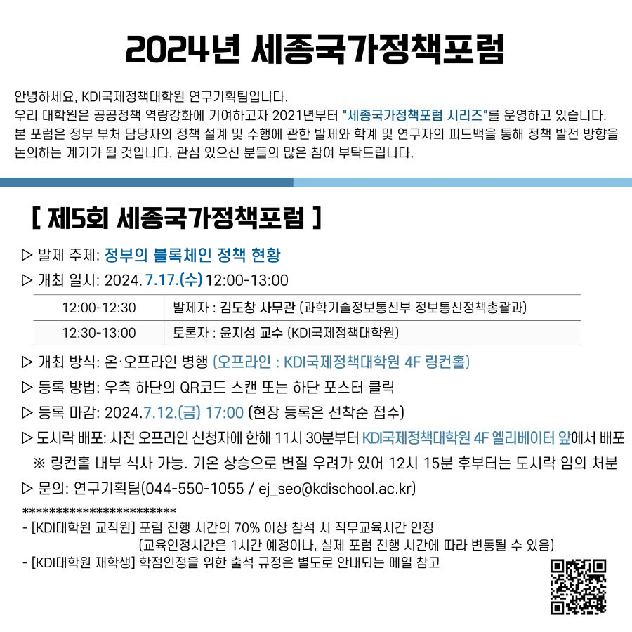 2024년 세종국가정책포럼 안녕하세요, KDI국제정책대학원 연구기획팀입니다. 우리 대학원은 공공정책 역량강화에 기여하고자 2021년부터 세종국가정책포럼 시리즈를 운영하고 있습니다. 본 포럼은 정부 부처 담당자의 정책 설계 및 수행에 관한 발제와 학계 및 연구자의 피드백을 통해 정책 발전 방향을 논의하는 계기가 될 것입니다. 관심 있으신 분들의 많은 참여 부탁드립니다. / [제5회 세종국가정책포럼] 발제 주제: 정부의 블록체인 정책 현황/ 개최 일시: 2024.7.17.(수) 2:00-13:00 / 12:00-12:30 발제자 : 김도창 사무관 (과학기술정보통신부 정보통신정책총괄과) / 12:30-13:00  토론지: 윤지성 교수(KDI국제정책대학원) / 개최 방식: 온·오프라인 병행 (오프라인 : KDI국제정책대학원 4F 링컨홀) / 등록 방법: 우측 하단의 QR코드 스캔 또는 하단 포스터 클릭 / 등록 마감: 2024.7.12.(금) 17:00 (현장 등록은 선착순 접수) / 도시락 배포: 사전 오프라인 신청자에 한해 11시 30분부터 KDI국제정책대학원 4F 엘리베이터 앞에서 배포 / ※링컨홀 내부 식사 가능. 기온 상승으로 변질 우려가 있어 12시 15분 후부터는 도시락 임의 처분 / 문의: 연구기획팀(044-550-1055/ej_seo@kdischool.ac.kr) /  [KDI대학원 교직원] 포럼 진행 시간의 70% 이상 참석 시 직무교육시간 인정 [교육인정시간은 1시간 예정이나, 실제 포럼 진행 시간에 따라 변동될 수 있음) - [KDI대학원 재학생] 학점인정을 위한 출석 규정은 별도로 안내되는 메일 참고