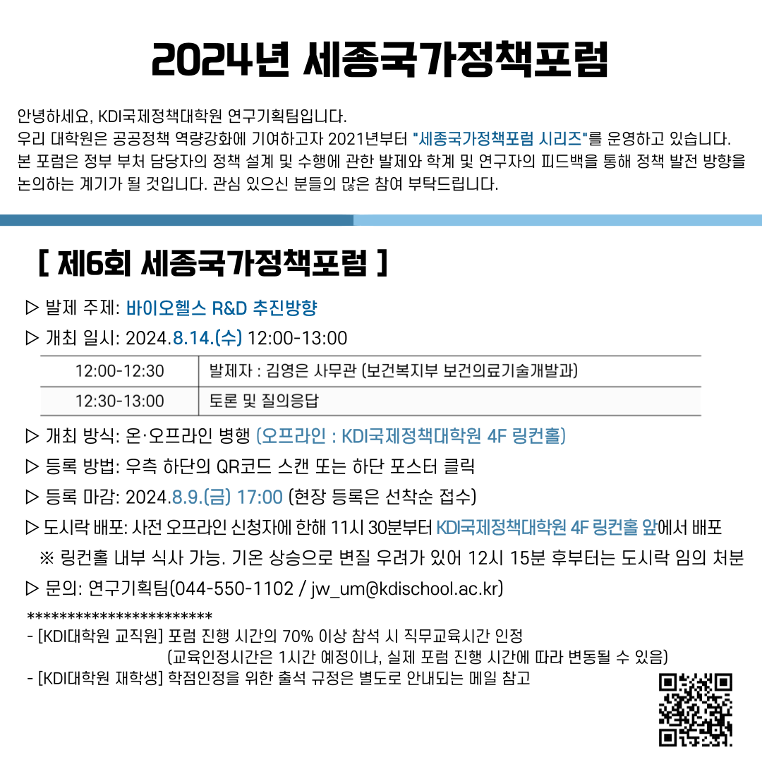 2024년 세종국가정책포럼 안녕하세요, KDI국제정책대학원 연구기획팀입니다. 우리 대학원은 공공정책 역량강화에 기여하고자 2021년부터 세종국가정책포럼 시리즈를 운영하고 있습니다. 본 포럼은 정부 부처 담당자의 정책 설계 및 수행에 관한 발제와 학계 및 연구자의 피드백을 통해 정책 발전 방향을 논의하는 계기가 될 것입니다. 관심 있으신 분들의 많은 참여 부탁드립니다. / [제6회 세종국가정책포럼] 발제 주제: 바이오헬스 R&D 추진방향 / 개최 일시: 2024.8.14.(수) 2:00-13:00 / 12:00-12:30 발제자 : 김영은 사무관 (보건복지부 보건의료기술개발과) / 12:30-13:00  토론 및 질의응답 / 개최 방식: 온·오프라인 병행 (오프라인 : KDI국제정책대학원 4F 링컨홀) / 등록 방법: 우측 하단의 QR코드 스캔 또는 하단 포스터 클릭 / 등록 마감: 2024.8.9.(금) 17:00 (현장 등록은 선착순 접수) / 도시락 배포: 사전 오프라인 신청자에 한해 11시 30분부터 KDI국제정책대학원 4F 링컨홀 앞에서 배포 / ※링컨홀 내부 식사 가능. 기온 상승으로 변질 우려가 있어 12시 15분 후부터는 도시락 임의 처분 / 문의: 연구기획팀(044-550-1102/jw_um@kdischool.ac.kr) /  [KDI대학원 교직원] 포럼 진행 시간의 70% 이상 참석 시 직무교육시간 인정 [교육인정시간은 1시간 예정이나, 실제 포럼 진행 시간에 따라 변동될 수 있음) - [KDI대학원 재학생] 학점인정을 위한 출석 규정은 별도로 안내되는 메일 참고