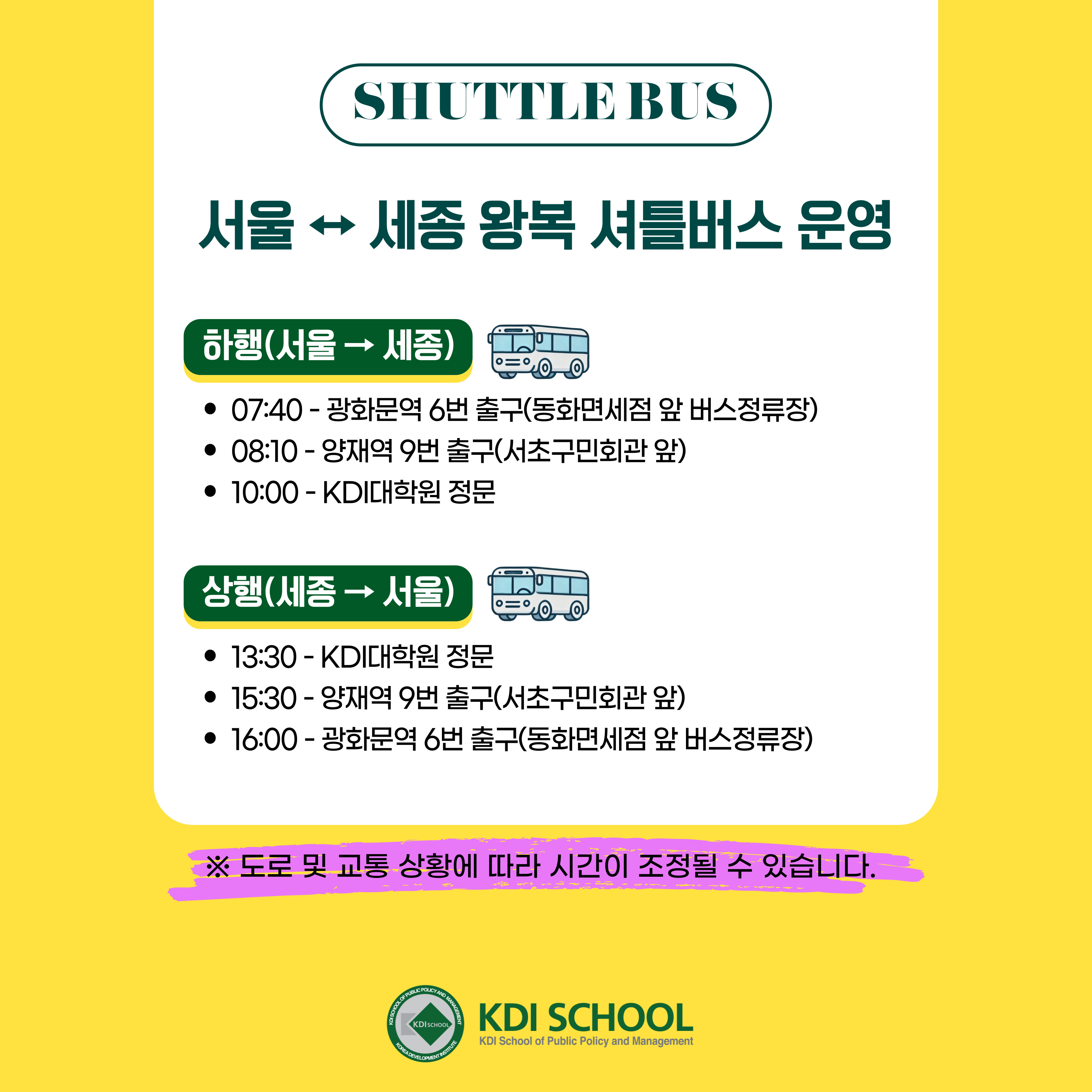 SHUTTLE BUS 서울 &harr; 세종 왕복 셔틀버스 운영 하행(서울&rarr; 세종) &bull; 07:40 - 광화문역 6번 출구(동화면세점 앞 버스정류장) &bull; 08:10 - 양재역 9번 출구(서초구민회관 앞) &bull; 10:00 - KDI대학원 정문 상행(세종&rarr; 서울) &bull; 13:30 - KDI대학원 정문 &bull; 15:30 - 양재역 9번 출구(서초구민회관 앞) &bull; 16:00 - 광화문역 6번 출구(동화면세점 앞 버스정류장) ※ 도로 및 교통 상황에 따라 시간이 조정될 수 있습니다. KDI SCHOOL KDI School of Public Policy and Management