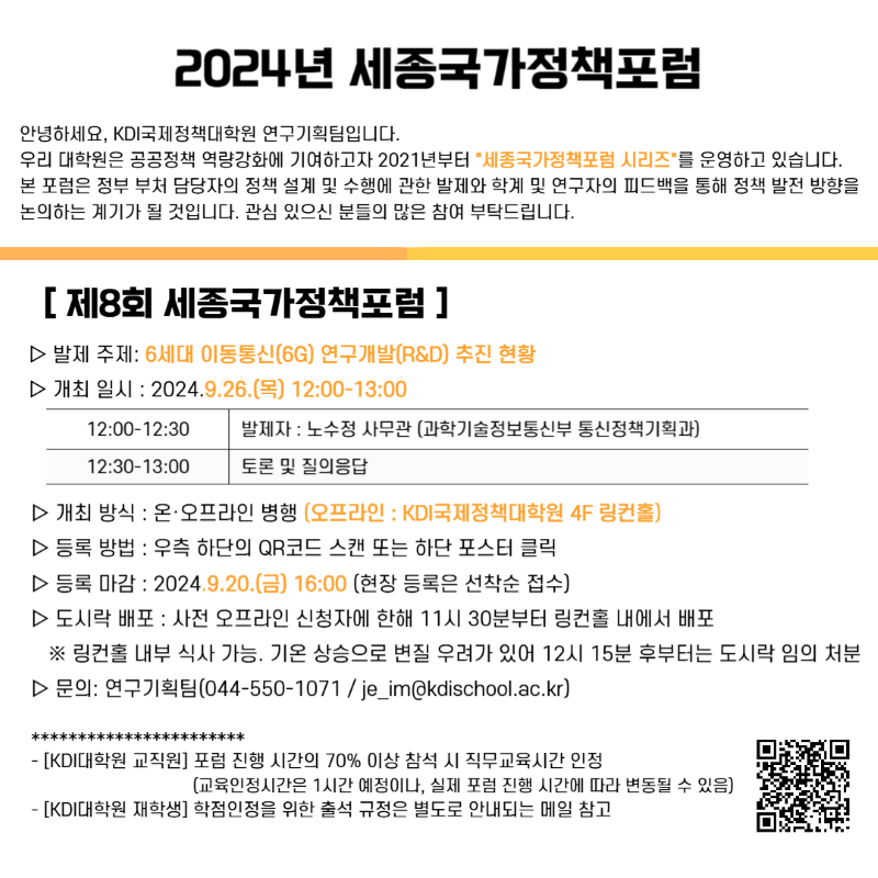 2024년 세종국가정책포럼  안녕하세요, KDI국제정책대학원 연구기획팀입니다. 우리 대학원은 공공정책 역량강화에 기여하고자 2021년부터 *&lsquo;세종국가정책포럼 시리즈&rsquo;*를 운영하고 있습니다. 본 포럼은 정부 부처 담당자의 정책 설계 및 수행에 관한 발표와 학계 및 연구자의 피드백을 통해 정책 발전 방향을 논의하는 계기가 될 것입니다. 관심 있으신 분들의 많은 참여 부탁드립니다.  [ 제8회 세종국가정책포럼 ]  ▷ 발제 주제: 6세대 이동통신(6G) 연구개발(R&D) 추진 현황 ▷ 개최 일시: 2024.9.26.(목) 12:00-13:00  12:00~12:30 발제자 : 노수정 사무관 (과학기술정보통신부 통신정책기획과)  12:30~13:00 토론 및 질의응답  ▷ 개최 방식: 온&middot;오프라인 병행 (오프라인: KDI국제정책대학원 4F 링컨홀) ▷ 등록 방법: 우측 하단 QR코드 스캔 또는 하단 포스터 클릭 ▷ 등록 마감: 2024.9.20.(금) 16:00 (현장 등록은 선착순 접수) ▷ 도시락 배포: 사전 오프라인 신청자에 한해 11시 30분부터 링컨홀 내에서 배포 ※ 링컨홀 내부 식사 가능. 기존 장소로 변경 우려가 있어 12시 15분 후부터는 도시락 임의 처분  ▷ 문의: 연구기획팀(044-550-1071 / je_im@kdischool.ac.kr)     [KDI대학원 교직원] 포럼 진행 시간의 70% 이상 참석 시 직무교육시간으로 인정    (교육인정시간은 1시간 예정이나, 실제 포럼 진행 시간에 따라 변동될 수 있음)      [KDI대학원 재학생] 학점인정을 위한 출석 규정은 별도로 안내되는 메일 참고  [QR코드 https://forms.gle/6YfTABXF73vhzHK69]  