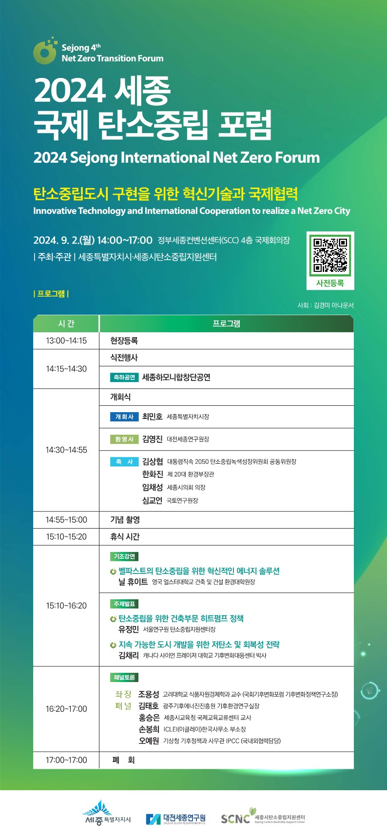 Sejong 4th Net Zero Transition Forum 2024 세종 국제 탄소중립 포럼 2024 Sejong International Net Zero Forum  탄소중립도시 구현을 위한 혁신기술과 국제협력 Innovative Technology and International Cooperation to realize a Net Zero City  2024. 9. 2.(월) 14:00~17:00 정부세종컨벤션센터(SCC) 4층 국제회의장  주최&middot;주관 | 세종특별자치시&middot;세종시탄소중립지원센터  사전등록 QR 코드  사회: 김경미 아나운서 | 프로그램 |  시간 | 프로그램  13:00~14:15 현장등록  14:15~14:30 식전행사 축하공연 세종하모니합창단공연  14:30~14:55 개회식 개회사 최민호 세종특별자치시장 환영사 김영진 대전세종연구원장 축사      김상협 대통령직속 2050 탄소중립녹색성장위원회 공동위원장      한화진 제 20대 환경부장관      임채성 세종시의회 의장      심교언 국토연구원장  14:55~15:00 기념 촬영  15:10~15:20 휴식 시간  15:10~16:20 기조강연 벨파스트의 탄소중립을 위한 혁신적인 에너지 솔루션 닐 휴이트 영국 얼스터대학교 건축 및 건설 환경대학원장  주제발표 탄소중립을 위한 건축부문 히트펌프 정책 유정민 서울연구원 탄소중립지원센터장  지속 가능한 도시 개발을 위한 저탄소 및 회복성 전략 김채리 캐나다 사이먼 프레이저 대학교 기후변화대응센터 박사  16:20~17:00 패널토론      좌장: 조용성 고려대학교 식품자원경제학과 교수 (국회기후변화포럼 기후변화정책연구소장)      패널:          김태은 광주광역시 탄소중립지원센터장          홍승은 세종시교육청 국제교류업무팀 교사          손봉희 ICLEI(이클레이)한국사무소 부소장          오예원 기상청 기후정책과 사무관 IPCC (국내위원탈임당)  17:00~17:00 폐회  세종특별자치시 | 대전세종연구원 | SCNC (세종시탄소중립지원센터)