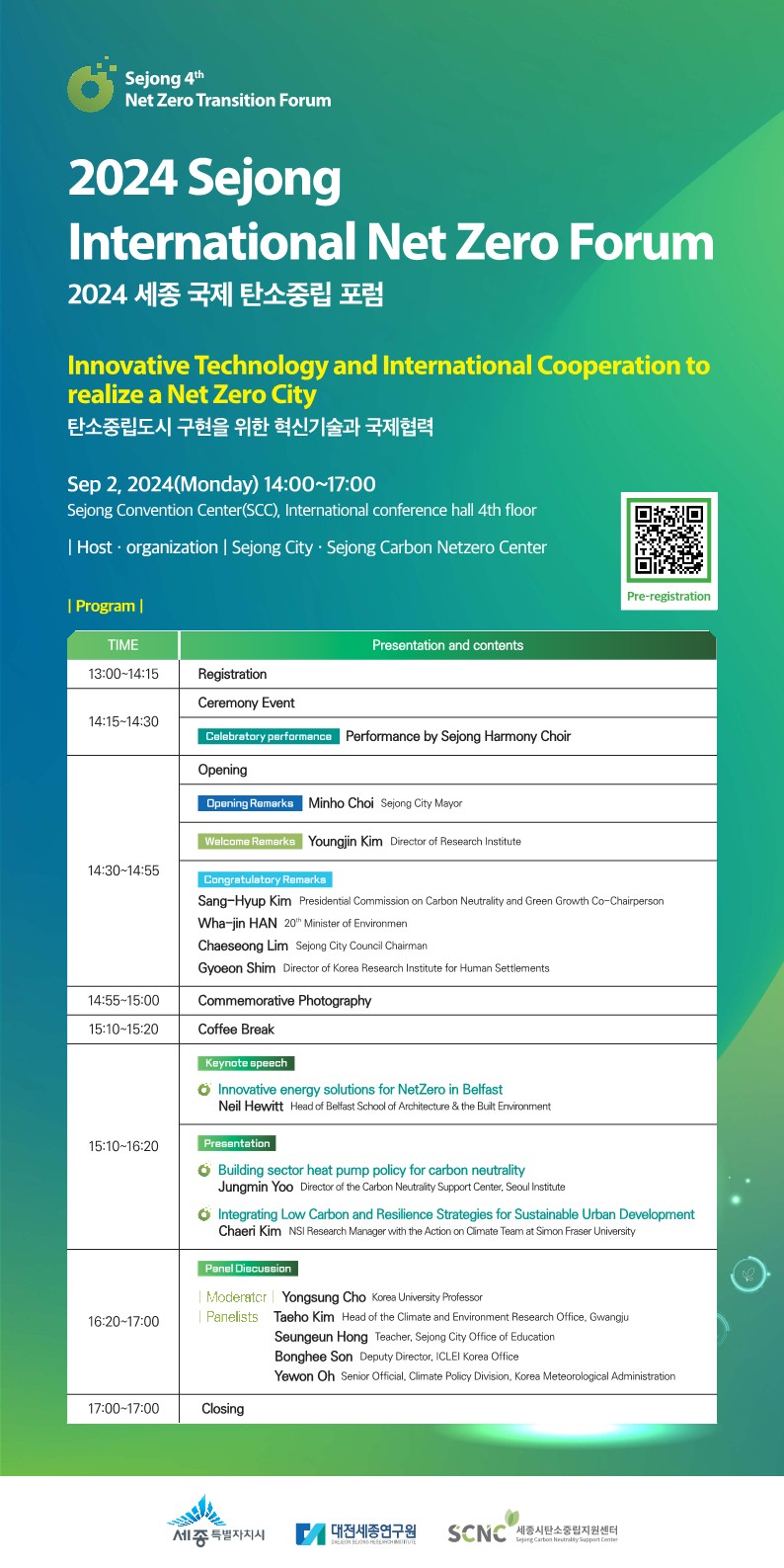 Sejong 4th Net Zero Transition Forum 2024 Sejong International Net Zero Forum 2024 세종 국제 탄소중립 포럼  Innovative Technology and International Cooperation to realize a Net Zero City 탄소중립도시 구현을 위한 혁신기술과 국제협력  📅 Sep 2, 2024 (Monday) 14:00~17:00 📍 Sejong Convention Center(SCC), International conference hall 4th floor  Host &middot; organization | Sejong City &middot; Sejong Carbon Netzero Center | Program | TIME	Presentation and contents 13:00&ndash;14:15	Registration 14:15&ndash;14:30	Ceremony Event Celebratory performance &ndash; Performance by Sejong Harmony Choir 14:30&ndash;14:55	Opening Opening Remarks: Minho Choi, Sejong City Mayor Welcome Remarks: Youngjin Kim, Director of Research Institute Congratulatory Remarks: &bull; Sang-Hyup Kim, Presidential Commission on Carbon Neutrality and Green Growth Co-Chairperson &bull; Wha-jin HAN, 20th Minister of Environment &bull; Chaeseong Lim, Sejong City Council Chairman &bull; Gyeoon Shim, Director of Korea Research Institute for Human Settlements 14:55&ndash;15:00	Commemorative Photography 15:10&ndash;15:20	Coffee Break 15:10&ndash;16:20	Keynote speech &bull; Innovative energy solutions for NetZero in Belfast &ndash; Neil Hewitt, Head of Belfast School of Architecture & the Built Environment  Presentation &bull; Building sector heat pump policy for carbon neutrality &ndash; Jungmin Yoo, Director of the Carbon Neutrality Support Center, Seoul Institute &bull; Integrating Low Carbon and Resilience Strategies for Sustainable Urban Development &ndash; Chaeri Kim, NSI Research Manager with the Action on Climate Team at Simon Fraser University 16:20&ndash;17:00	Panel Discussion Moderator: Yongsung Cho, Korea University Professor Panelists: &bull; Taeho Kim, Head of the Climate and Environment Research Office, Gwangju &bull; Seungeun Hong, Teacher, Sejong City Office of Education &bull; Bonghee Son, Deputy Director, ICLEI Korea Office &bull; Yeowon Oh, Senior Official, Climate Policy Division, Korea Meteorological Administration 17:00&ndash;17:00	Closing 세종특별자치시 | 대전세종연구원 | SCNC (세종탄소중립지원센터)