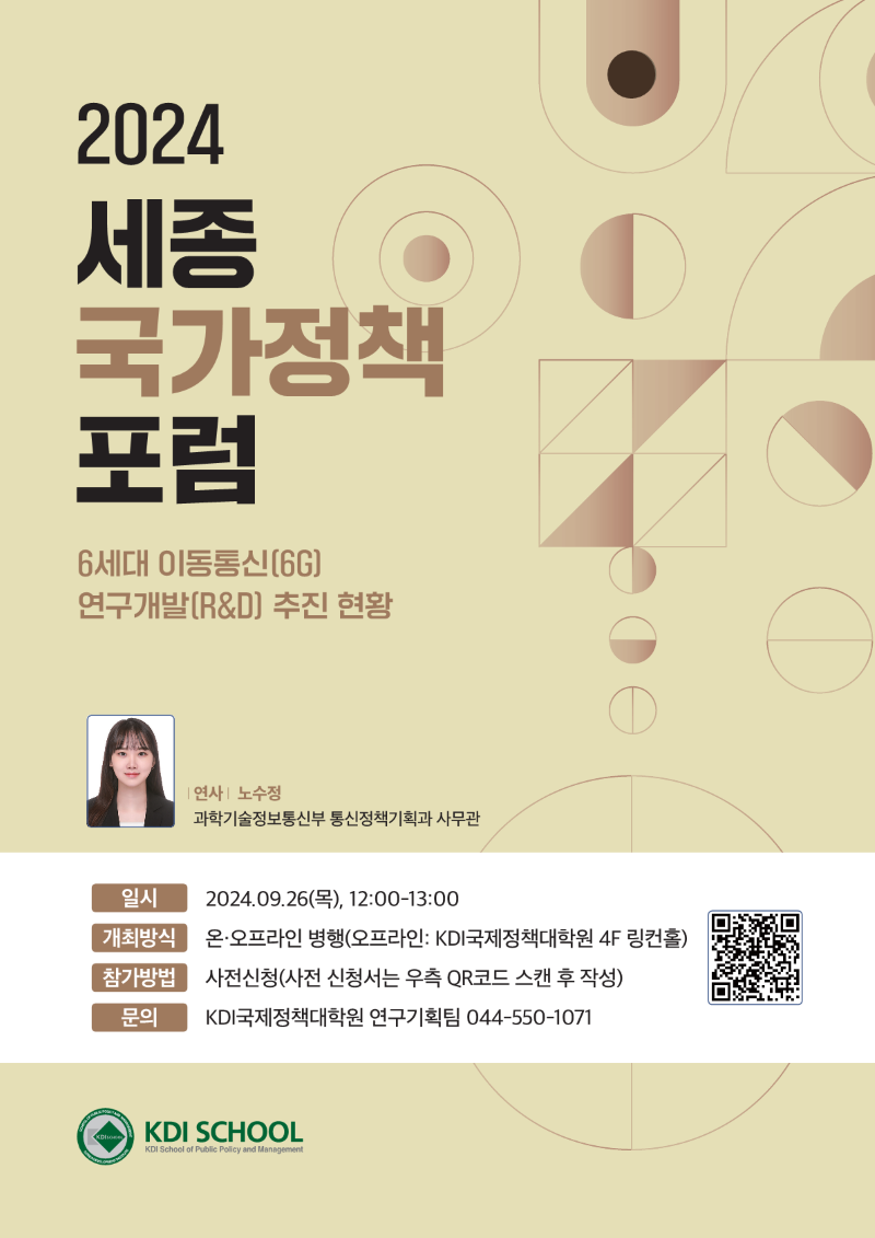 2024 세종 국가정책 포럼  6세대 이동통신(6G) 연구개발(R&D) 추진 현황  연사 | 노수정 과학기술정보통신부 통신정책기획과 사무관  일시 2024.09.26(목), 12:00~13:00  개최방식 온&middot;오프라인 병행 (오프라인: KDI국제정책대학원 4F 링컨홀)  참가방법 사전신청 (사전 신청서는 우측 QR코드 스캔 후 작성)  문의 KDI국제정책대학원 연구기획팀 044-550-1071  [QR코드 https://forms.gle/6YfTABXF73vhzHK69] https