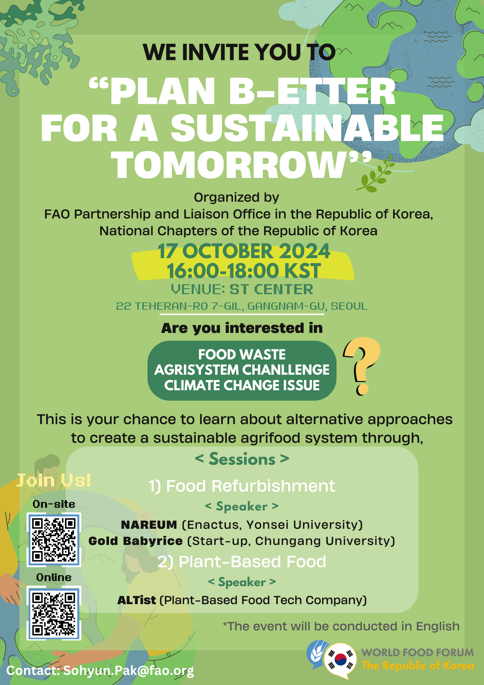 WE INVITE YOU TO &ldquo;PLAN B-ETTER FOR A SUSTAINABLE TOMORROW&rdquo;  Organized by FAO Partnership and Liaison Office in the Republic of Korea, National Chapters of the Republic of Korea  17 OCTOBER 2024 16:00&ndash;18:00 KST VENUE: ST CENTER 22 TEHERAN-RO 7-GIL, GANGNAM-GU, SEOUL  Are you interested in FOOD WASTE AGRISYSTEM CHALLENGE CLIMATE CHANGE ISSUE ❓  This is your chance to learn about alternative approaches to create a sustainable agrifood system through,  < Sessions > 1) Food Refurbishment < Speaker > NAREUM (Enactus, Yonsei University) Gold Babyrice (Start-up, Chungang University)  2) Plant-Based Food < Speaker > ALTist (Plant-Based Food Tech Company)  *The event will be conducted in English  Join Us! On-site (상단 QR 코드 이미지 https://url.kr/k38atn ) Online (하단 QR 코드 이미지 https://m.site.naver.com/1u96U)  Contact: Sohyun.Pak@fao.org  WORLD FOOD FORUM The Republic of Korea