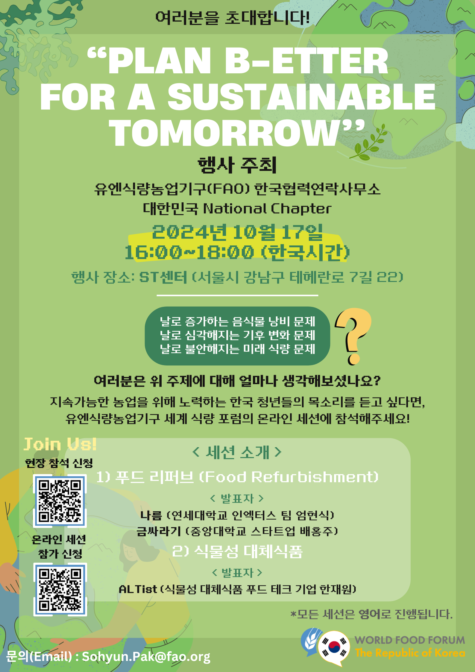  여러분을 초대합니다! &ldquo;PLAN B-ETTER FOR A SUSTAINABLE TOMORROW&rdquo;  행사 주최 유엔식량농업기구(FAO) 한국협력연락사무소 대한민국 National Chapter  2024년 10월 17일 16:00~18:00 (한국시간)  행사 장소: ST센터 (서울시 강남구 테헤란로 7길 22)  날로 증가하는 음식물 낭비 문제 날로 심각해지는 기후 변화 문제 날로 불안해지는 미래 식량 문제 ❓  여러분은 위 주제에 대해 얼마나 생각해보셨나요? 지속가능한 농업을 위해 노력하는 한국 청년들의 목소리를 듣고 싶다면, 유엔식량농업기구 세계 &lsquo;식량&rsquo; 포럼의 온라인 세션에 참석해주세요!  Join Us! 현장 참석 신청 (상단 QR코드 이미지 https://m.site.naver.com/1tDGH ) 온라인 세션 참가 신청 (하단 QR코드 이미지 https://m.site.naver.com/1u96U)  < 세션 소개 > 1) 푸드 리퍼브 (Food Refurbishment) < 발표자 > 나름 (연세대학교 이넥터스 팀 엄현식) 금싸라기 (중앙대학교 스타트업 배용주)  2) 식물성 대체식품 < 발표자 > ALTist (식물성 대체식품 푸드 테크 기업 한재원)  *모든 세션은 영어로 진행됩니다.  문의(Email) : Sohyun.Pak@fao.org  WORLD FOOD FORUM The Republic of Korea  