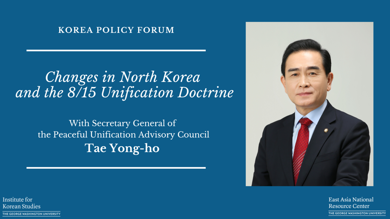 KOREA POLICY FORUM Changes in North Korea and the 8/15 Unification Doctrine With Secretary General of the Peaceful Unification Advisory Council Tae Yong-ho Institute for Korean Studies THE GEORGE WASHINGTON UNIVERSITY East Asia National Resource Center THE GEORGE WASHINGTON UNIVERSITY