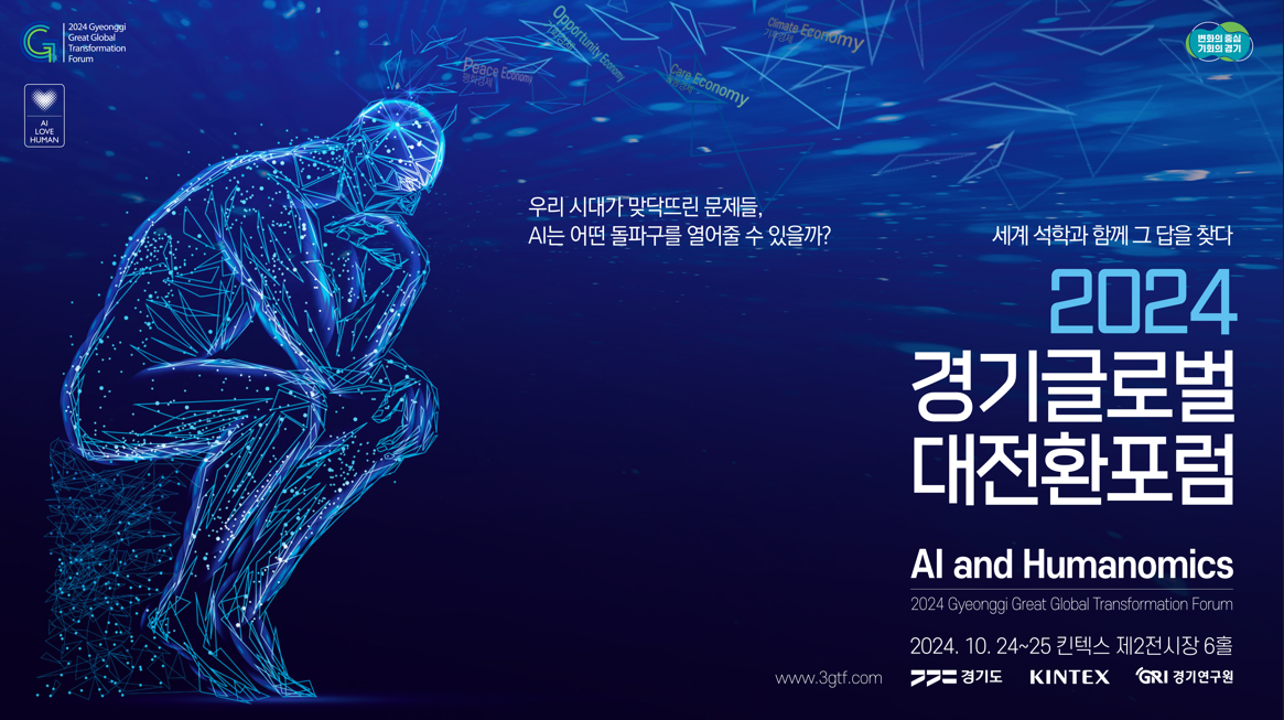 2024 Gyeonggi Great Global Transformation Forum 우리 시대가 맞닥뜨린 문제들, AI는 어떤 돌파구를 열어줄 수 있을까? 세계 석학과 함께 그 답을 찾다 2024 경기글로벌대전환포럼 AI and Humanomics 2024 Gyeonggi Great Global Transformation Forum 2024. 10. 24~25 킨텍스 제2전시장 6홀 www.3gtf.com 경기도 KINTEX 경기연구원