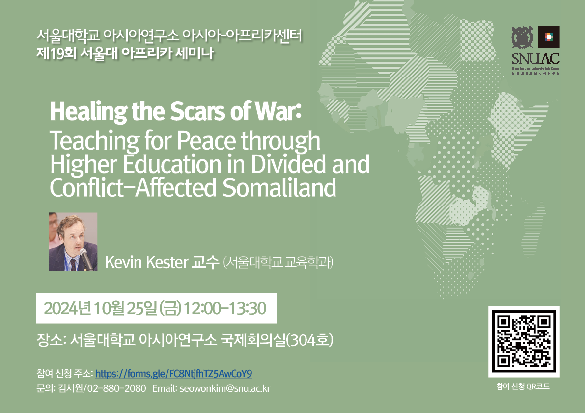 서울대학교 아시아연구소 아시아-아프리카센터 제19회 서울대 아프리카 세미나 Healing the Scars of War: Teaching for Peace through Higher Education in Divided and Conflict-Affected Somaliland 📷 Kevin Kester 교수 (서울대학교 교육학과) 📅 2024년 10월 25일 (금) 12:00~13:30 📍 장소: 서울대학교 아시아연구소 국제회의실 (304호) 참여 신청 주소: https://forms.gle/FC8NtjfhTZ54AwCoY9 문의: 김서원 / 02-880-2080 Email: seowonkim@snu.ac.kr 📱 참여 신청 QR코드 https://m.site.naver.com/1t039