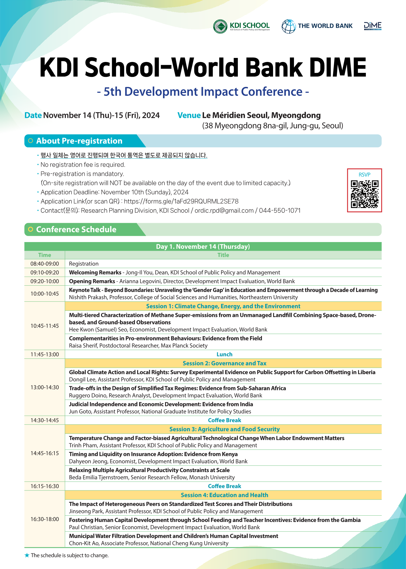 KDI School – World Bank DIME 5th Development Impact Conference  Date November 14 (Thursday) – 15 (Friday), 2024  Venue Le Méridien Seoul, Myeongdong (38 Myeongdong 8na-gil, Jung-gu, Seoul)  🔵 About Pre-registration      행사 전체는 영어로 진행되며 한국어 통역은 별도로 제공되지 않습니다.      No registration fee is required.      Pre-registration is mandatory.      On-site registration will NOT be available on the day of the event due to limited capacity.      Application Deadline: November 10th (Sunday), 2024      Application Link: https://forms.gle/1af2d92RGURML2SE78      Contact (문의): Research Planning Division, KDI School     ordic.rpd@gmail.com / 044-550-1071  🟢 Conference Schedule Day 1. November 14 (Thursday)  08:40–09:00 Registration  09:10–09:20 Welcoming Remarks Jong-Il You, Dean, KDI School of Public Policy and Management  09:20–10:00 Opening Remarks Arianna Legovini, Director, Development Impact Evaluation, World Bank  10:00–10:45 Keynote Talk – Beyond Boundaries: Unraveling the ‘Gender Gap’ in Education and Empowerment through a Decade of Learning Nishith Prakash, Professor, College of Social Sciences and Humanities, Northeastern University  Session 1: Climate Change, Energy, and the Environment  10:45–11:15 Multi-tiered Characterization of Methane Super-emissions from an Unmanaged Landfill Combining Space-based, Drone-based, and Ground-based Observations Hee Kwon (Samuel) Seo, Economist, Development Impact Evaluation, World Bank  Complementarities in Pro-environment Behaviours: Evidence from the Field Raisa Sherif, Postdoctoral Researcher, Max Planck Society  11:45–13:00 Lunch  Session 2: Governance and Tax  13:00–14:30 Global Climate Action and Local Rights: Survey Experimental Evidence on Public Support for Carbon Offsetting in Liberia Dongil Lee, Assistant Professor, KDI School of Public Policy and Management  Trade-offs in the Design of Simplified Tax Regimes: Evidence from Sub-Saharan Africa Ruggero Dione, Research Analyst, Development Impact Evaluation, World Bank  Judicial Independence and Economic Development: Evidence from India Jun Goto, Assistant Professor, National Graduate Institute for Policy Studies  14:30–14:45 Coffee Break  Session 3: Agriculture and Food Security  14:45–16:15 Temperature Change and Factor-biased Agricultural Technological Change When Labor Endowment Matters Trinh Pham, Assistant Professor, KDI School of Public Policy and Management  Timing and Liquidity on Insurance Adoption: Evidence from Kenya Dahyeon Jeong, Economist, Development Impact Evaluation, World Bank  Relaxing Multiple Agricultural Productivity Constraints at Scale Beda Emilia Tjernstroem, Senior Research Fellow, Monash University  16:15–16:30 Coffee Break  Session 4: Education and Health  16:30–18:00 The Impact of Peer Achievements on Standardized Test Scores and Their Distributions Jinseong Park, Assistant Professor, KDI School of Public Policy and Management  Fostering Human Capital Development through School Feeding and Teacher Incentives: Evidence from the Gambia Paul Christian, Senior Economist, Development Impact Evaluation, World Bank  Municipal Water Filtration Development and Children’s Human Capital Investment Chon-Kit Ao, Associate Professor, National Cheng Kung University