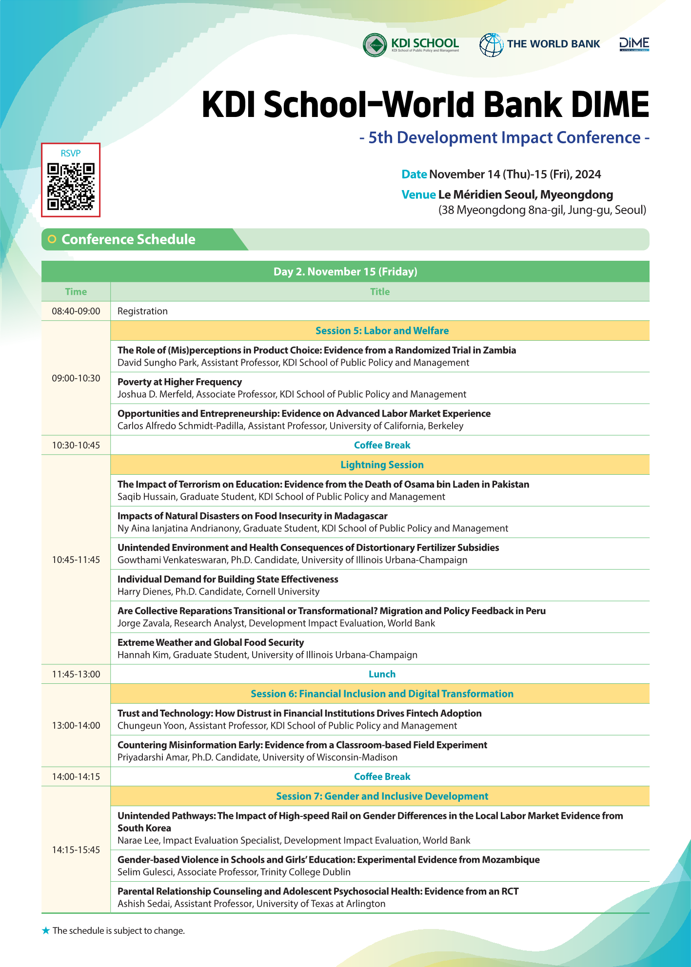 KDI School – World Bank DIME 5th Development Impact Conference  Date November 14 (Thursday) – 15 (Friday), 2024  Venue Le Méridien Seoul, Myeongdong (38 Myeongdong 8na-gil, Jung-gu, Seoul)  🟢 Conference Schedule Day 2. November 15 (Friday)  08:40–09:00 Registration  Session 5: Labor and Welfare  09:00–10:30 The Role of (Mis)perceptions in Product Choice: Evidence from a Randomized Trial in Zambia David Sungho Park, Assistant Professor, KDI School of Public Policy and Management  Poverty at Higher Frequency Joshua D. Merfeld, Associate Professor, KDI School of Public Policy and Management  Opportunities and Entrepreneurship: Evidence on Advanced Labor Market Experience Carlos Alfredo Schmidt-Padilla, Assistant Professor, University of California, Berkeley  10:30–10:45 Coffee Break  Lightning Session  10:45–11:45 The Impact of Terrorism on Education: Evidence from the Death of Osama bin Laden in Pakistan Saqib Hussain, Graduate Student, KDI School of Public Policy and Management  Impacts of Natural Disasters on Food Insecurity in Madagascar Niry Ana Ianjatiana Andrianony, Graduate Student, KDI School of Public Policy and Management  Unintended Environment and Health Consequences of Distortionary Fertilizer Subsidies Gowtham Venkateswaran, Ph.D. Candidate, University of Illinois Urbana-Champaign  Individual Demand for Building State Effectiveness Harry Dienes, Ph.D. Candidate, Cornell University  Are Collective Reparations Transitional or Transformational? Migration and Policy Feedback in Peru Jorge Zavala, Research Analyst, Development Impact Evaluation, World Bank  Extreme Weather and Global Food Security Hannah Kim, Graduate Student, University of Illinois Urbana-Champaign  11:45–13:00 Lunch  Session 6: Financial Inclusion and Digital Transformation  13:00–14:00 Trust and Technology: How Distrust in Financial Institutions Drives Fintech Adoption Chungeun Yoon, Assistant Professor, KDI School of Public Policy and Management  Countering Misinformation Early: Evidence from a Classroom-based Field Experiment Priyardarshi Amar, Ph.D. Candidate, University of Wisconsin-Madison  14:00–14:15 Coffee Break  Session 7: Gender and Inclusive Development  14:15–15:45 Unintended Pathways: The Impact of High-speed Rail on Gender Differences in the Local Labor Market – Evidence from South Korea Narae Lee, Impact Evaluation Specialist, Development Impact Evaluation, World Bank  Gender-based Violence in Schools and Girls’ Education: Experimental Evidence from Mozambique Selim Gulesci, Associate Professor, Trinity College Dublin  Parental Relationship Counseling and Adolescent Psychosocial Health: Evidence from an RCT Ashish Seetal, Assistant Professor, University of Texas at Arlington