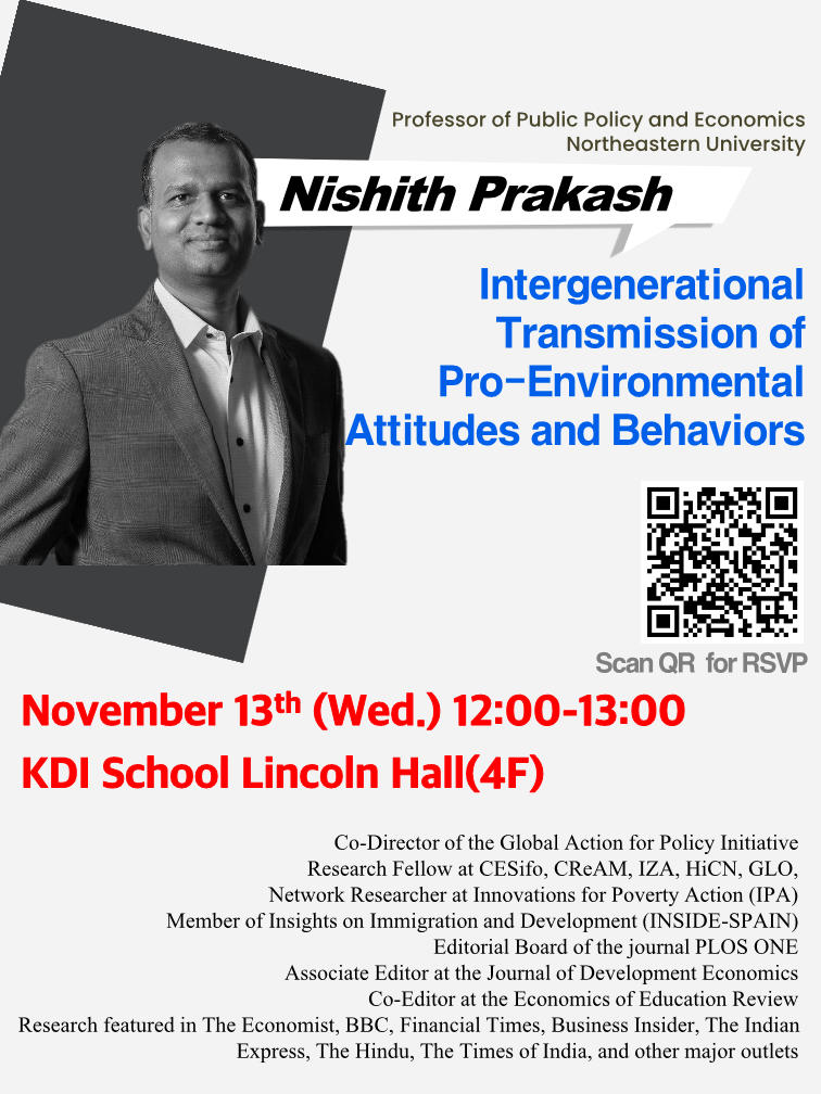 Professor of Public Policy and Economics Northeastern University  Nishith Prakash  Intergenerational Transmission of Pro-Environmental Attitudes and Behaviors Scan QR for RSVP(https://forms.gle/XjTMdTJN834VBwsf6)  November 13ᵗʰ (Wed.) 12:00&ndash;13:00 KDI School Lincoln Hall(4F)  Co-Director of the Global Action for Policy Initiative Research Fellow at CESifo, CReAM, IZA, HiCN, GLO Network Researcher at Innovations for Poverty Action (IPA) Member of Insights on Immigration and Development (INSIDE-SPAIN) Editorial Board of the journal PLOS ONE Associate Editor at the Journal of Development Economics Co-Editor at the Economics of Education Review Research featured in The Economist, BBC, Financial Times, Business Insider, The Indian Express, The Hindu, The Times of India, and other major outlets