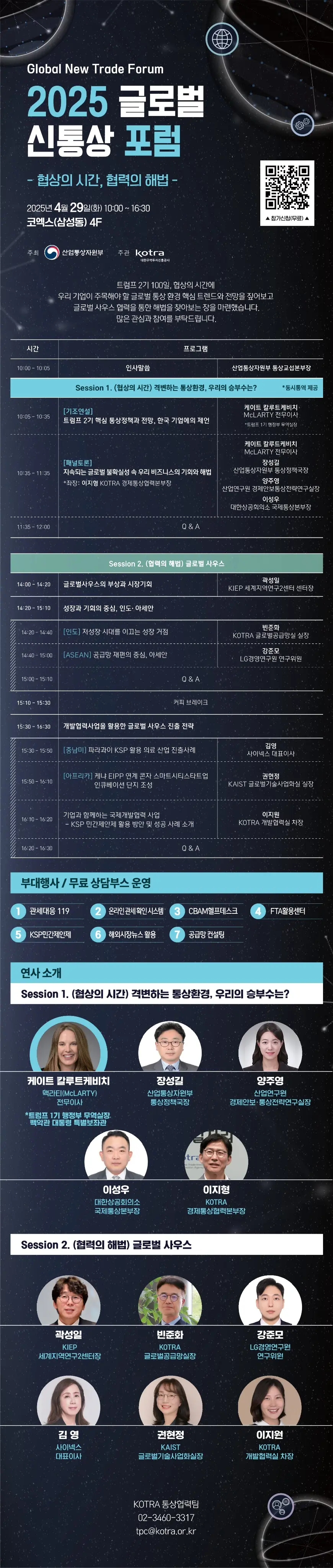 Global New Trade Forum  2025 글로벌 신통상 포럼 – 협상의 시간, 협력의 해법 –  📅 일시: 2025년 4월 29일 (화) 10:00 ~ 16:30 📍 장소: 코엑스(삼성동) 4F 📌 주최: 산업통상자원부 📌 주관: KOTRA 📎 참가신청(무료)(QR코드 https://m.site.naver.com/1ENvI) 트럼프 2기 100일, 협상의 시간에 우리 기업이 주목해야 할 글로벌 통상 환경 핵심 트렌드와 전망을 짚어보고 글로벌 사우스 협력을 통한 해법을 찾아보는 장을 마련했습니다.       많은 관심과 참여를 부탁드립니다. 시간: 10:00 – 10:05 / 프로그램: 인사말씀 – 산업통상자원부 통상교섭본부장. Session 1. (협상의 시간) 격변하는 통상환경, 우리의 승부수는? (동시통역 제공). 10:05 – 10:35 / [기조연설] 트럼프 2기 핵심 통상정책과 전망, 한국 기업에의 제언 – 케이트 칼루트케비치, McLARTY 전무이사 (트럼프 1기 행정부 무역실장). 10:35 – 11:35 / [패널토론] 지속되는 글로벌 불확실성 속 우리 비즈니스의 기회와 해법 – 좌장: 이지형 (KOTRA 경제통상협력본부장), 패널: 케이트 칼루트케비치 (McLARTY 전무이사), 장성길 (산업통상자원부 통상정책국장), 양주영 (산업연구원 경제안보통상전략연구실장), 이성우 (대한상공회의소 국제통상본부장). 11:35 – 12:00 / Q & A. Session 2. (협력의 해법) 글로벌 사우스 14:00–14:20 글로벌사우스의 부상과 시장기회 – 곽성일 (KIEP 세계지역연구센터 센터장). 14:20–15:10 성장과 기회의 중심, 인도·아세안 14:20–14:40 [인도] 저성장 시대를 이끄는 성장 거점 – 반준화 (KOTRA 글로벌공급망실 실장). 14:40–15:00 [ASEAN] 공급망 재편의 중심, 아세안 – 강준모 (LG경영연구원 연구위원). 15:00–15:10 Q&A 15:10–15:30 커피 브레이크 15:30–16:30 개발협력사업을 활용한 글로벌 사우스 진출 전략 15:30–15:50 [중남미] 파라과이 KSP 활용 의료 산업 진출사례 – 김영 (사이넥스 대표이사). 15:50–16:10 [아프리카] 케냐 EIPP 연계 콘자 스마트시티스타트업 인큐베이션 단지 조성 – 권현정 (KAIST 글로벌기술사업화실 실장). 16:10–16:20 기업과 함께하는 국제개발협력 사업 – KSP 민간제안제 활용 방안 및 성공 사례 소개 – 이지원 (KOTRA 개발협력실 차장). 16:20–16:30 Q&A  부대행사 / 무료 상담부스 운영      관세청 8.119      온라인 원산지 시스템      CBAM 상담데스크      FTA 활용센터      KSP 민관계약      해외시장 뉴스 활용      공급망 컨설팅  연사 소개 - Session 1. (협상의 시간) 격변하는 통상환경, 우리의 승부수는? 케이트 칼루트케비치, 맥라티(McLARTY) 전무이사, *트럼프 1기 행정부 무역실장, 백악관 대통령 특별보좌관 / 장성길, 산업통상자원부 통상정책국장 / 양주영, 산업연구원 경제안보·통상전략연구실장 / 이성우, 대한상공회의소 국제통상본부장 / 이지형, KOTRA 경제통상협력본부장 Session 2. (협력의 해법) 글로벌 사우스. 곽성일, KIEP 세계지역연구2센터장 / 반준화, KOTRA 글로벌공급망실장 / 강준모, LG경영연구원 연구위원 / 김영, 사이넥스 대표이사 / 권현정, KAIST 글로벌기술사업화실장 / 이지원, KOTRA 개발협력실 차장. KOTRA 통상협력팀, 02-3460-3317, tpc@kotra.or.kr 