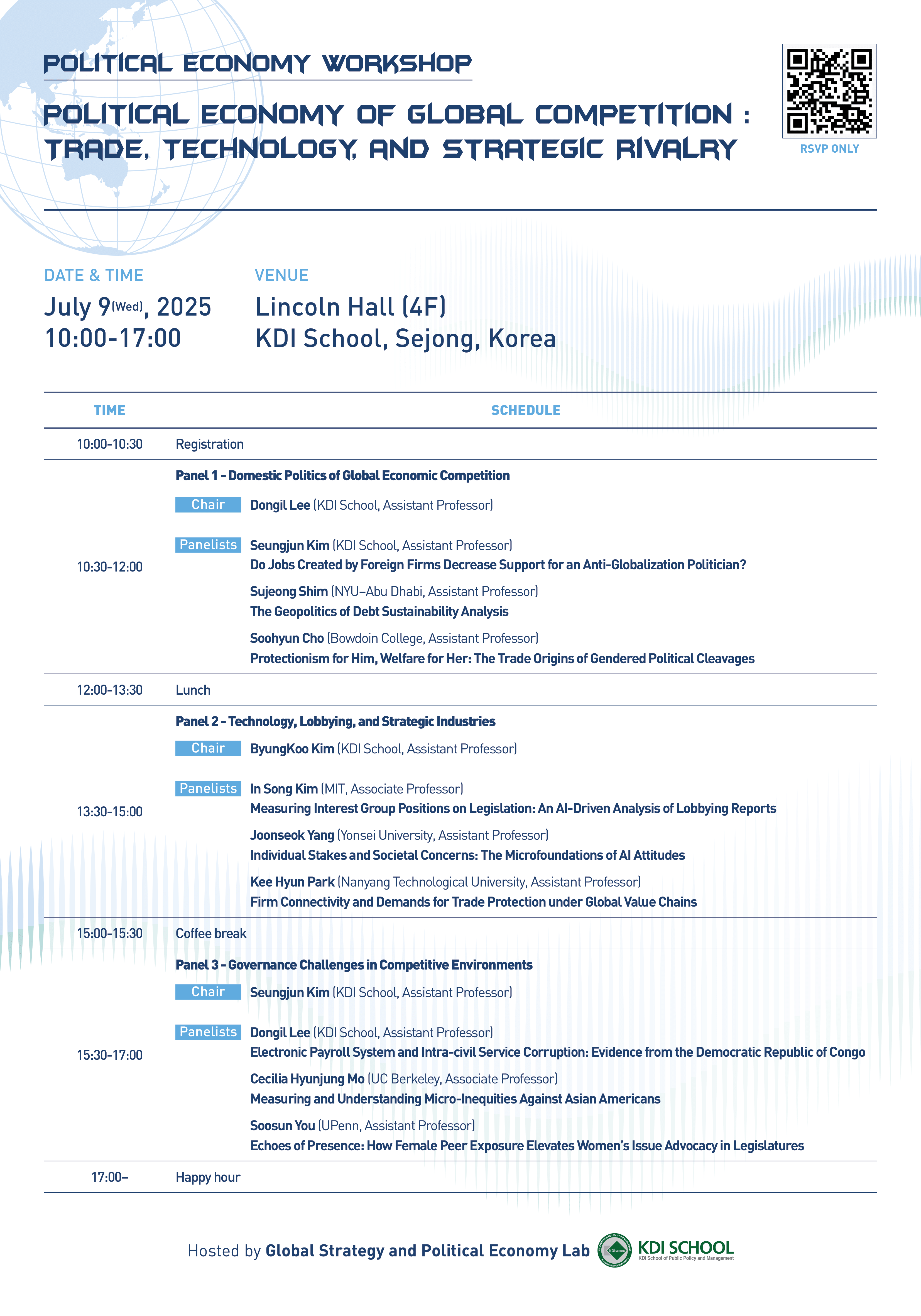POLITICAL ECONOMY WORKSHOP POLITICAL ECONOMY OF GLOBAL COMPETITION: TRADE, TECHNOLOGY, AND STRATEGIC RIVALRY  RSVP ONLY(QR코드 https://m.site.naver.com/1KIGX)   DATE & TIME July 9 (Wed.), 2025 10:00-17:00  VENUE Lincoln Hall (4F) KDI School, Sejong, Korea  TIME / SCHEDULE  10:00-10:30 Registration  Panel 1 - Domestic Politics of Global Economic Competition Chair: Dongil Lee (KDI School, Assistant Professor)  10:30-12:00 Panelists Seungjun Kim (KDI School, Assistant Professor) Do Jobs Created by Foreign Firms Decrease Support for an Anti-Globalization Politician?  Sujeong Shim (NYU&ndash;Abu Dhabi, Assistant Professor) The Geopolitics of Debt Sustainability Analysis  Soohyun Cho (Bowdoin College, Assistant Professor) Protectionism for Him, Welfare for Her: The Trade Origins of Gendered Political Cleavages  12:00-13:30 Lunch  Panel 2 - Technology, Lobbying, and Strategic Industries Chair: ByungKoo Kim (KDI School, Assistant Professor)  13:30-15:00 Panelists In Song Kim (MIT, Associate Professor) Measuring Interest Group Positions on Legislation: An AI-Driven Analysis of Lobbying Reports  Joonseok Yang (Yonsei University, Assistant Professor) Individual Stakes and Societal Concerns: The Microfoundations of AI Attitudes  Kee Hyun Park (Nanyang Technological University, Assistant Professor) Firm Connectivity and Demands for Trade Protection under Global Value Chains  15:00-15:30 Coffee break  Panel 3 - Governance Challenges in Competitive Environments Chair: Seungjun Kim (KDI School, Assistant Professor)  15:30-17:00 Panelists Dongil Lee (KDI School, Assistant Professor) Electronic Payroll System and Intra-civil Service Corruption: Evidence from the Democratic Republic of Congo  Cecilia Hyunjung Mo (UC Berkeley, Associate Professor) Measuring and Understanding Micro-Inequities Against Asian Americans  Soosun You (UPenn, Assistant Professor) Echoes of Presence: How Female Peer Exposure Elevates Women&rsquo;s Issue Advocacy in Legislatures  17:00- Happy hour  Hosted by Global Strategy and Political Economy Lab KDI SCHOOL KDI School of Public Policy and Management