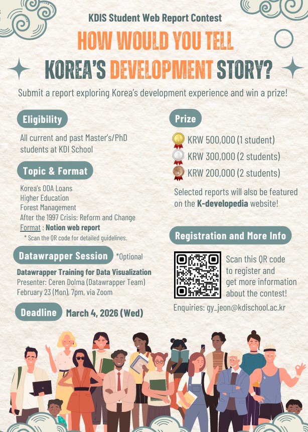 KDIS Student Web Report Contest HOW WOULD YOU TELL KOREA'S DEVELOPMENT STORY? Submit a report exploring Korea's development experience and win a prize! Eligibility All current and past Master's/PhD students at KDI School Topic & Format Korea's ODA Loans Higher Education Forest Management After the 1997 Crisis: Reform and Change Format : Notion web report Scan the QR code for detailed guidelines. Datawrapper Session *Optional Datawrapper Training for Data Visualization Presenter: Ceren Dolma (Datawrapper Team) February 23 (Mon), 7pm, via Zoom Deadline March 4, 2026 (Wed) Prize KRW 500,000 (1 student) KRW 300,000 (2 students) KRW 200,000 (2 students) Selected reports will also be featured on the K-developedia website! Registration and More Info Scan this QR code to register and get more information about the contest! QR코드(https://m.site.naver.com/218ui) Enquiries: gy_jeon@kdischool.ac.kr