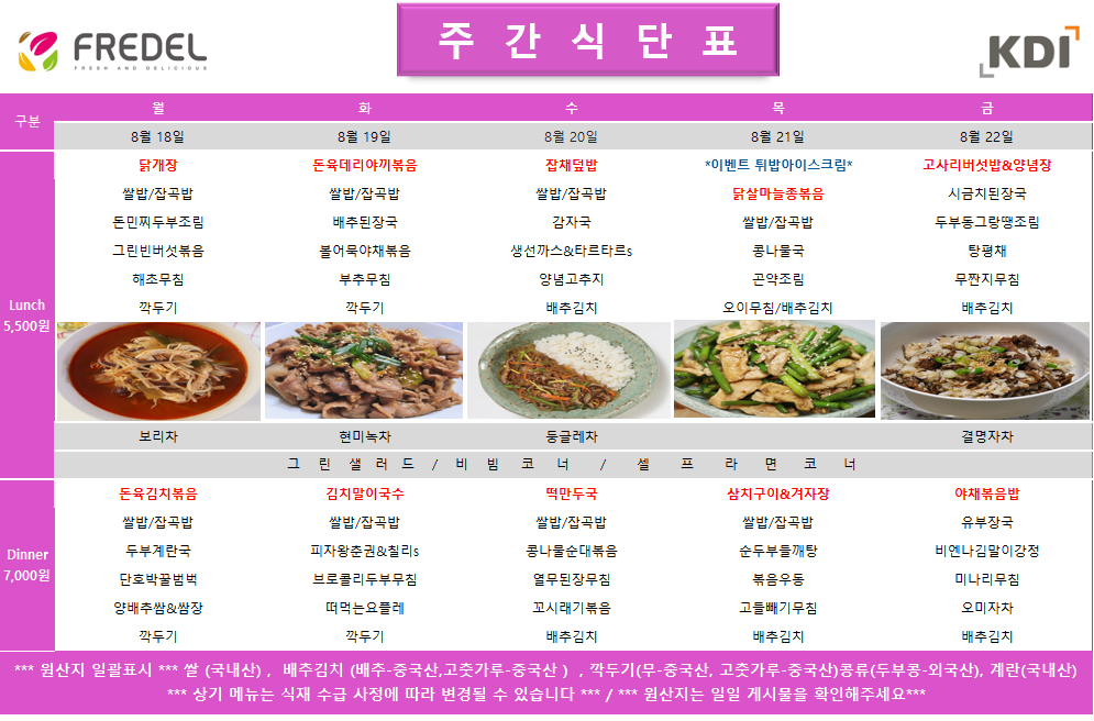 FREDEL 주 간 식 단 표 (KDI)  8월 18일 (월) Lunch (5,500원)  닭개장  쌀밥/잡곡밥  돈민찌두부조림  그린빈버섯볶음  해초무침  깍두기  차: 보리차  Dinner (7,000원)  돈육김치볶음  쌀밥/잡곡밥  두부계란국  단호박꿀범벅  양배추쌈 & 쌈장  깍두기  8월 19일 (화) Lunch (5,500원)  돈육데리야끼볶음  쌀밥/잡곡밥  배추된장국  볼어묵야채볶음  부추무침  깍두기  차: 현미녹차  Dinner (7,000원)  김치말이국수  쌀밥/잡곡밥  피자왕춘권 & 칠리s  브로콜리두부무침  떠먹는요플레  깍두기  8월 20일 (수) Lunch (5,500원)  잡채덮밥  쌀밥/잡곡밥  감자국  생선까스 & 타르타르s  양념고추지  배추김치  차: 둥글레차  Dinner (7,000원)  떡만두국  쌀밥/잡곡밥  콩나물순대볶음  열무된장무침  꼬시래기볶음  배추김치  8월 21일 (목) Lunch (5,500원)  *이벤트 튀밥아이스크림*  닭살마늘종볶음  쌀밥/잡곡밥  콩나물국  곤약조림  오이무침 / 배추김치  Dinner (7,000원)  삼치구이 & 겨자장  쌀밥/잡곡밥  순두부들깨탕  볶음우동  고들빼기무침  배추김치  8월 22일 (금) Lunch (5,500원)  고사리버섯밥 & 양념장  시금치된장국  두부동그랑땡조림  탕평채  무짠지무침  배추김치  차: 결명자차  Dinner (7,000원)  야채볶음밥  유부장국  비엔나김말이강정  미나리무침  오미자차  배추김치  공통 셀프 코너: 그린 샐러드 / 비빔 코너 / 셀프 라면 코너  *** 원산지 일괄표시 ***  쌀(국내산), 배추김치 (배추-중국산, 고춧가루-중국산), 깍두기(무-중국산, 고춧가루-중국산), 콩류(두부콩-외국산), 계란(국내산)  *** 상기 메뉴는 식재 수급 사정에 따라 변경될 수 있습니다 *** / *** 원산지는 일일 게시물을 확인해주세요 ***
